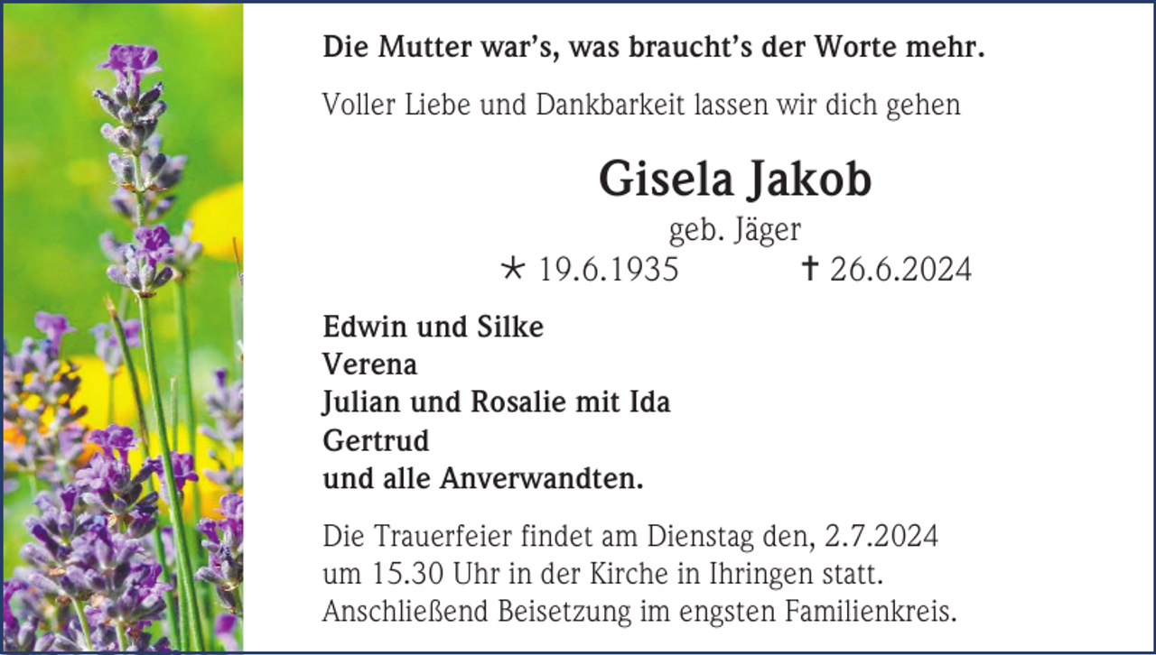 <p>Die Mutter war’s, was braucht’s der Worte mehr.<br />Voller Liebe und Dankbarkeit lassen wir dich gehen</p><p>Gisela Jakob<br />geb. Jäger<br /> 19.6.1935<br /> 26.6.2024<br />Edwin und Silke<br />Verena<br />Julian und Rosalie mit Ida<br />Gertrud<br />und alle Anverwandten.<br />Die Trauerfeier findet am Dienstag den, 2.7.2024<br />um 15.30 Uhr in der Kirche in Ihringen statt.<br />Anschließend Beisetzung im engsten Familienkreis.</p>
