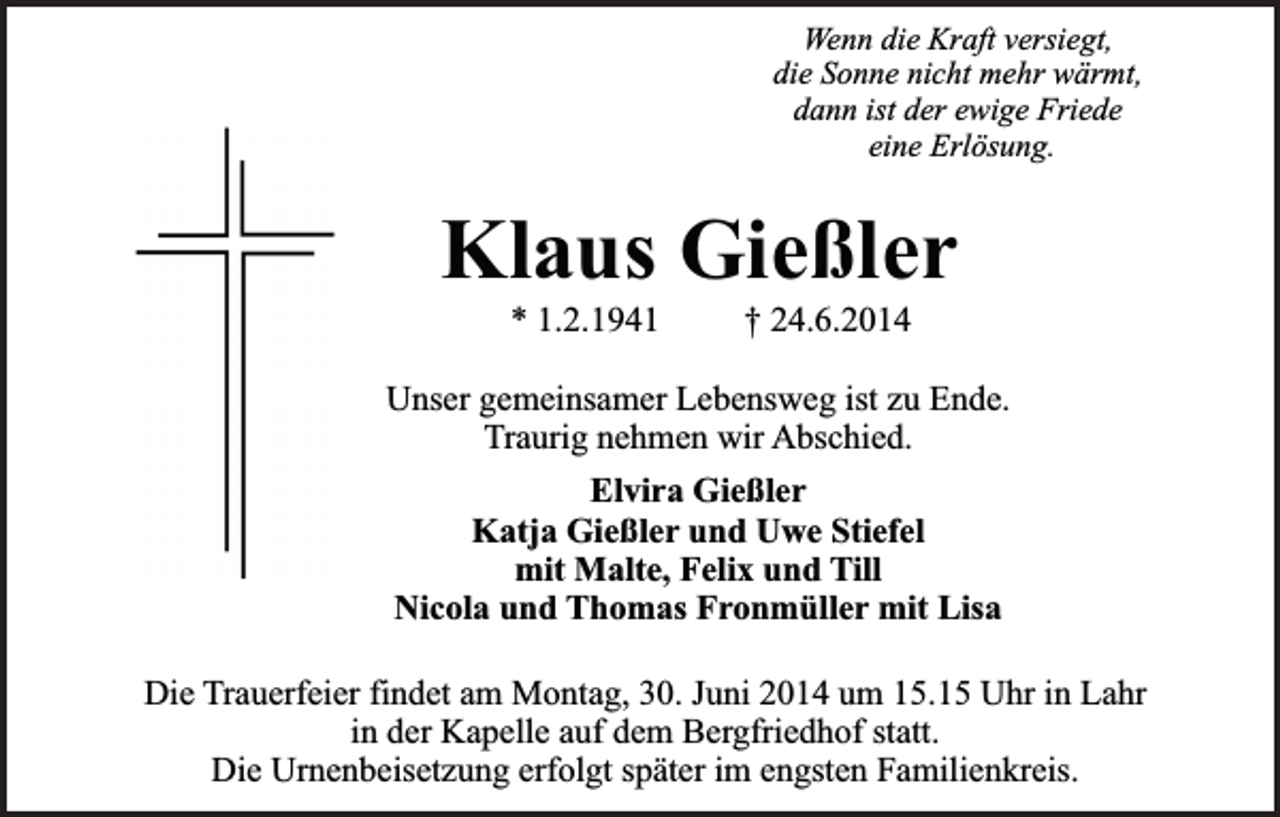 <p>Wenn die Kraft versiegt,<br />die Sonne nicht mehr wärmt,<br />dann ist der ewige Friede<br />eine Erlösung.</p><p>Klaus Gießler<br />* 1.2.1941</p><p>† 24.6.2014</p><p>Unser gemeinsamer Lebensweg ist zu Ende.<br />Traurig nehmen wir Abschied.<br />Elvira Gießler<br />Katja Gießler und Uwe Stiefel<br />mit Malte, Felix und Till<br />Nicola und Thomas Fronmüller mit Lisa<br />Die Trauerfeier findet am Montag, 30. Juni 2014 um 15.15 Uhr in Lahr<br />in der Kapelle auf dem Bergfriedhof statt.<br />Die Urnenbeisetzung erfolgt später im engsten Familienkreis.</p>