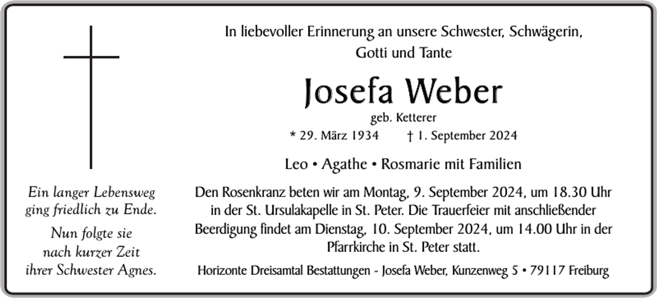 <p>In liebevoller Erinnerung an unsere Schwester, Schwägerin,<br />Gotti und Tante</p><p>J o s e f a We b e r</p><p>geb. Ketterer<br />* 29. März 1934<br />† 1. September 2024</p><p>Leo • Agathe • Rosmarie mit Familien<br />Ein langer Lebensweg<br />ging friedlich zu Ende.<br />Nun folgte sie<br />nach kurzer Zeit<br />ihrer Schwester Agnes.</p><p>Den Rosenkranz beten wir am Montag, 9. September 2024, um 18.30 Uhr<br />in der St. Ursulakapelle in St. Peter. Die Trauerfeier mit anschließender<br />Beerdigung findet am Dienstag, 10. September 2024, um 14.00 Uhr in der<br />Pfarrkirche in St. Peter statt.<br />Horizonte Dreisamtal Bestattungen - Josefa Weber, Kunzenweg 5 • 79117 Freiburg</p>