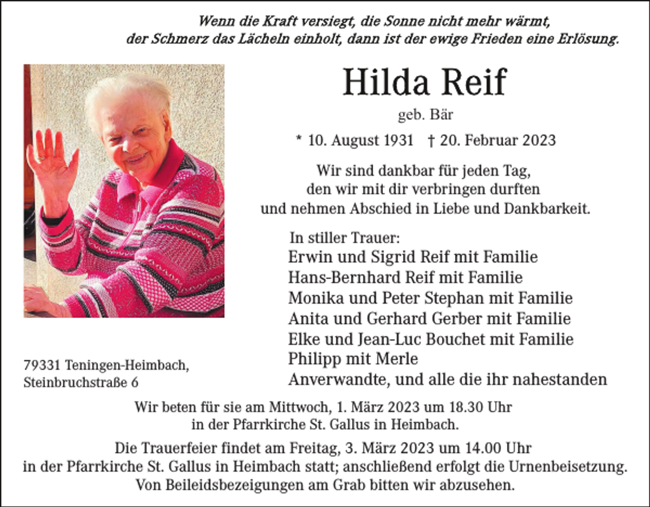 <p>geb. Bär<br />* 10. August 1931 † 20. Februar 2023<br />Wir sind dankbar für jeden Tag,<br />den wir mit dir verbringen durften<br />und nehmen Abschied in Liebe und Dankbarkeit.<br />In stiller Trauer:</p><p>79331 Teningen-Heimbach,<br />Steinbruchstraße 6</p><p>Erwin und Sigrid Reif mit Familie<br />Hans-Bernhard Reif mit Familie<br />Monika und Peter Stephan mit Familie<br />Anita und Gerhard Gerber mit Familie<br />Elke und Jean-Luc Bouchet mit Familie<br />Philipp mit Merle<br />Anverwandte, und alle die ihr nahestanden</p><p>Wir beten für sie am Mittwoch, 1. März 2023 um 18.30 Uhr<br />in der Pfarrkirche St. Gallus in Heimbach.</p><p>Die Trauerfeier findet am Freitag, 3. März 2023 um 14.00 Uhr<br />in der Pfarrkirche St. Gallus in Heimbach statt; anschließend erfolgt die Urnenbeisetzung.<br />Von Beileidsbezeigungen am Grab bitten wir abzusehen.</p>
