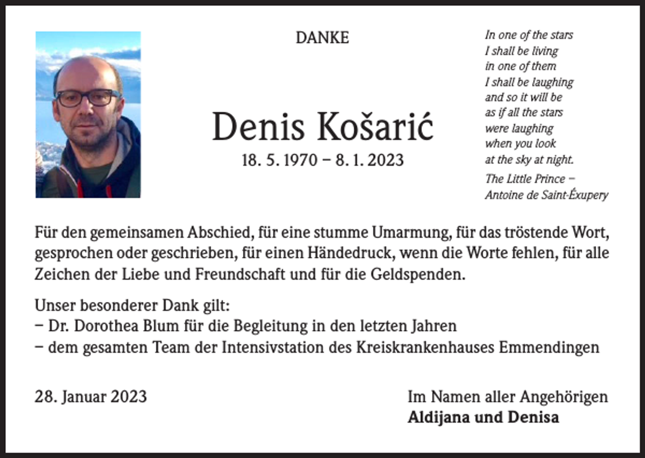<p>DANKE</p><p>Denis Košari´c<br />18. 5. 1970 – 8. 1. 2023</p><p>In one of the stars<br />I shall be living<br />in one of them<br />I shall be laughing<br />and so it will be<br />as if all the stars<br />were laughing<br />when you look<br />at the sky at night.<br />The Little Prince –<br />Antoine de Saint-Éxupery</p><p>Für den gemeinsamen Abschied, für eine stumme Umarmung, für das tröstende Wort,<br />gesprochen oder geschrieben, für einen Händedruck, wenn die Worte fehlen, für alle<br />Zeichen der Liebe und Freundschaft und für die Geldspenden.<br />Unser besonderer Dank gilt:<br />– Dr. Dorothea Blum für die Begleitung in den letzten Jahren<br />– dem gesamten Team der Intensivstation des Kreiskrankenhauses Emmendingen<br />28. Januar 2023</p><p>Im Namen aller Angehörigen<br />Aldijana und Denisa</p>