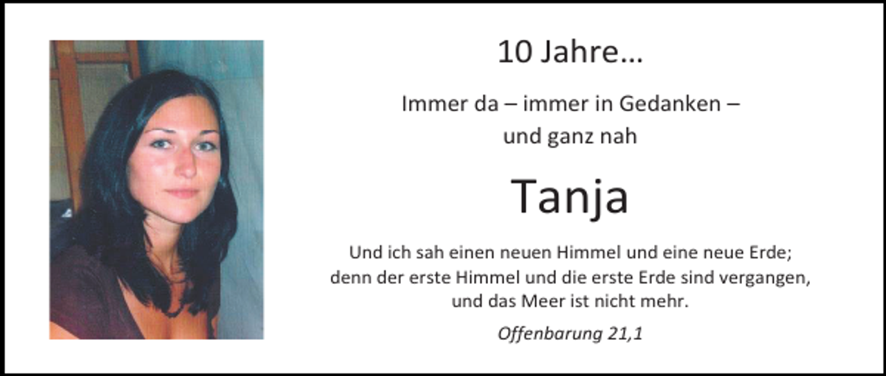 <p>10 Jahre…<br />Immer da – immer in Gedanken –<br />und ganz nah</p><p>Tanja<br />Und ich sah einen neuen Himmel und eine neue Erde;<br />denn der erste Himmel und die erste Erde sind vergangen,<br />und das Meer ist nicht mehr.<br />Offenbarung 21,1</p>