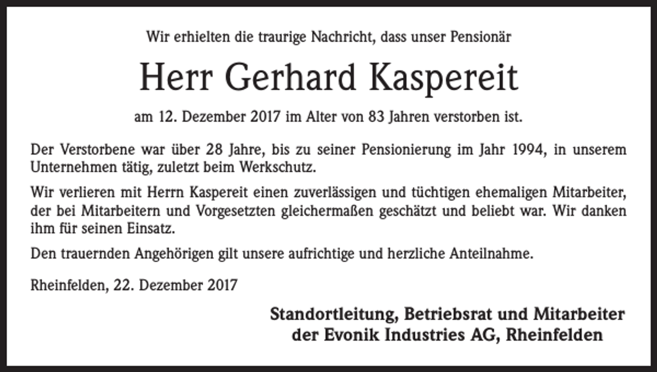 <p>Wir erhielten die traurige Nachricht, dass unser Pensionär</p><p>Herr Gerhard Kaspereit<br />am 12. Dezember 2017 im Alter von 83 Jahren verstorben ist.<br />Der Verstorbene war über 28 Jahre, bis zu seiner Pensionierung im Jahr 1994, in unserem<br />Unternehmen tätig, zuletzt beim Werkschutz.<br />Wir verlieren mit Herrn Kaspereit einen zuverlässigen und tüchtigen ehemaligen Mitarbeiter,<br />der bei Mitarbeitern und Vorgesetzten gleichermaßen geschätzt und beliebt war. Wir danken<br />ihm für seinen Einsatz.<br />Den trauernden Angehörigen gilt unsere aufrichtige und herzliche Anteilnahme.<br />Rheinfelden, 22. Dezember 2017</p><p>Standortleitung, Betriebsrat und Mitarbeiter<br />der Evonik Industries AG, Rheinfelden</p>