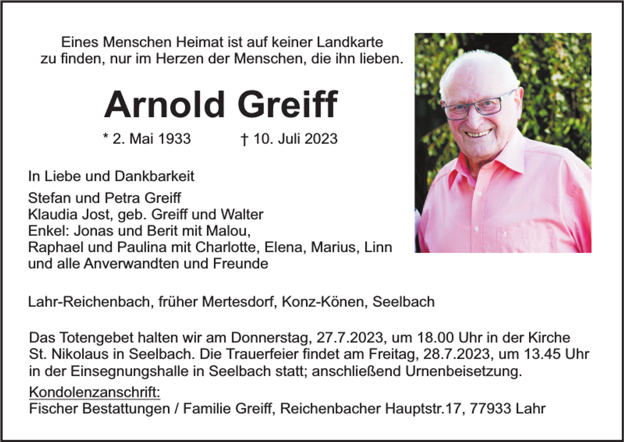 <p>Eines Menschen Heimat ist auf keiner Landkarte<br />zu finden, nur im Herzen der Menschen, die ihn lieben.</p><p>Arnold Greiff</p><p>* 2. Mai 1933</p><p>† 10. Juli 2023</p><p>In Liebe und Dankbarkeit<br />Stefan und Petra Greiff<br />Klaudia Jost, geb. Greiff und Walter<br />Enkel: Jonas und Berit mit Malou,<br />Raphael und Paulina mit Charlotte, Elena, Marius, Linn<br />und alle Anverwandten und Freunde<br />Lahr-Reichenbach, früher Mertesdorf, Konz-Könen, Seelbach<br />Das Totengebet halten wir am Donnerstag, 27.7.2023, um 18.00 Uhr in der Kirche<br />St. Nikolaus in Seelbach. Die Trauerfeier findet am Freitag, 28.7.2023, um 13.45 Uhr<br />in der Einsegnungshalle in Seelbach statt; anschließend Urnenbeisetzung.<br />Kondolenzanschrift:<br />Fischer Bestattungen / Familie Greiff, Reichenbacher Hauptstr.17, 77933 Lahr</p>