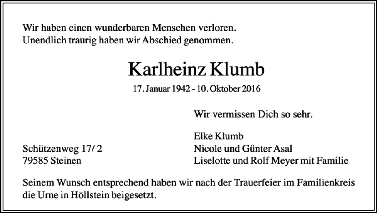 <p>Wir haben einen wunderbaren Menschen verloren.<br />Unendlich traurig haben wir Abschied genommen.</p><p>Karlheinz Klumb<br />17. Januar 1942 - 10. Oktober 2016</p><p>Wir vermissen Dich so sehr.<br />Schützenweg 17/ 2<br />79585 Steinen</p><p>Elke Klumb<br />Nicole und Günter Asal<br />Liselotte und Rolf Meyer mit Familie</p><p>Seinem Wunsch entsprechend haben wir nach der Trauerfeier im Familienkreis<br />die Urne in Höllstein beigesetzt.</p>