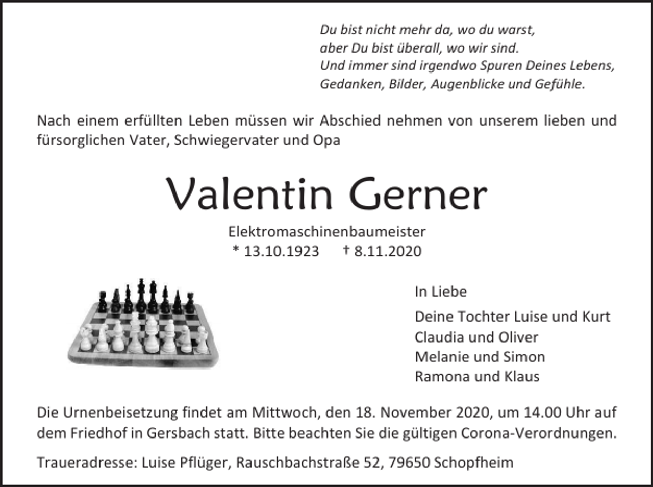 <p>Du bist nicht mehr da, wo du warst,<br />aber Du bist überall, wo wir sind.<br />Und immer sind irgendwo Spuren Deines Lebens,<br />Gedanken, Bilder, Augenblicke und Gefühle.</p><p>Nach einem erfüllten Leben müssen wir Abschied nehmen von unserem lieben und<br />fürsorglichen Vater, Schwiegervater und Opa</p><p>Valentin Gerner<br />Elektromaschinenbaumeister<br />* 13.10.1923 † 8.11.2020<br />In Liebe<br />Deine Tochter Luise und Kurt<br />Claudia und Oliver<br />Melanie und Simon<br />Ramona und Klaus<br />Die Urnenbeisetzung findet am Mittwoch, den 18. November 2020, um 14.00 Uhr auf<br />dem Friedhof in Gersbach statt. Bitte beachten Sie die gültigen Corona-Verordnungen.<br />Traueradresse: Luise Pflüger, Rauschbachstraße 52, 79650 Schopfheim</p>