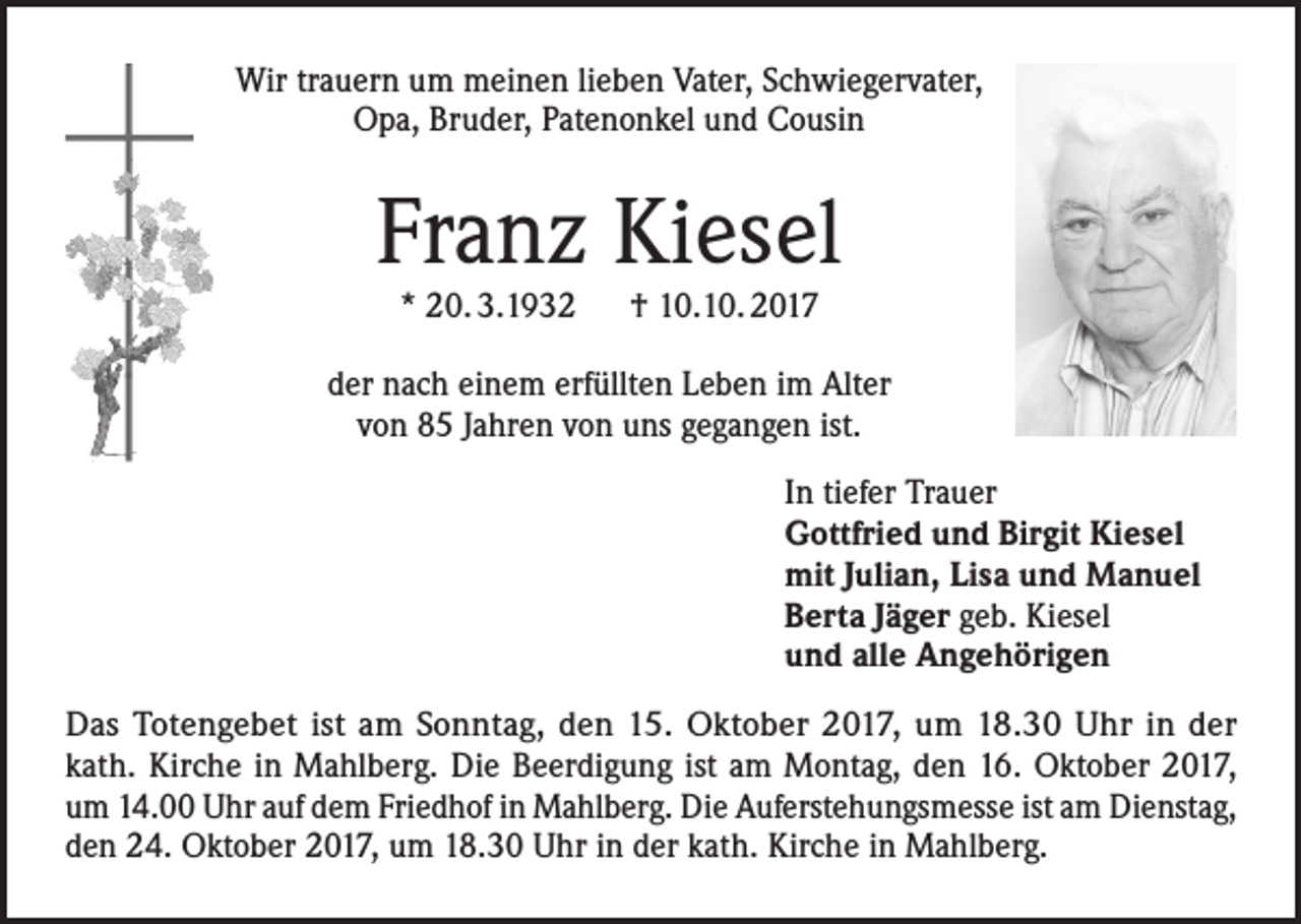 <p>Wir trauern um meinen lieben Vater, Schwiegervater,<br />Opa, Bruder, Patenonkel und Cousin</p><p>Franz Kiesel<br />* 20. 3.1932 † 10.10. 2017</p><p>der nach einem erfüllten Leben im Alter<br />von 85 Jahren von uns gegangen ist.<br />In tiefer Trauer<br />Gottfried und Birgit Kiesel<br />mit Julian, Lisa und Manuel<br />Berta Jäger geb. Kiesel<br />und alle Angehörigen<br />Das Totengebet ist am Sonntag, den 15. Oktober 2017, um 18.30 Uhr in der<br />kath. Kirche in Mahlberg. Die Beerdigung ist am Montag, den 16. Oktober 2017,<br />um 14.00 Uhr auf dem Friedhof in Mahlberg. Die Auferstehungsmesse ist am Dienstag,<br />den 24. Oktober 2017, um 18.30 Uhr in der kath. Kirche in Mahlberg.</p>