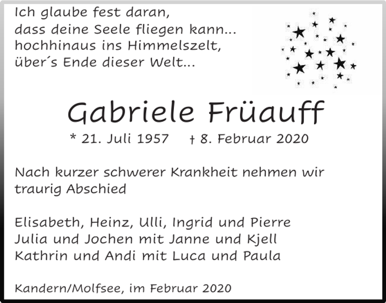 <p>Ich glaube fest daran,<br />dass deine Seele fliegen kann…<br />hochhinaus ins Himmelszelt,<br />über´s Ende dieser Welt…</p><p>Gabriele Früauff<br />* 21. Juli 1957</p><p>† 8. Februar 2020</p><p>Nach kurzer schwerer Krankheit nehmen wir<br />traurig Abschied<br />Elisabeth, Heinz, Ulli, Ingrid und Pierre<br />Julia und Jochen mit Janne und Kjell<br />Kathrin und Andi mit Luca und Paula<br />Kandern/Molfsee, im Februar 2020</p>