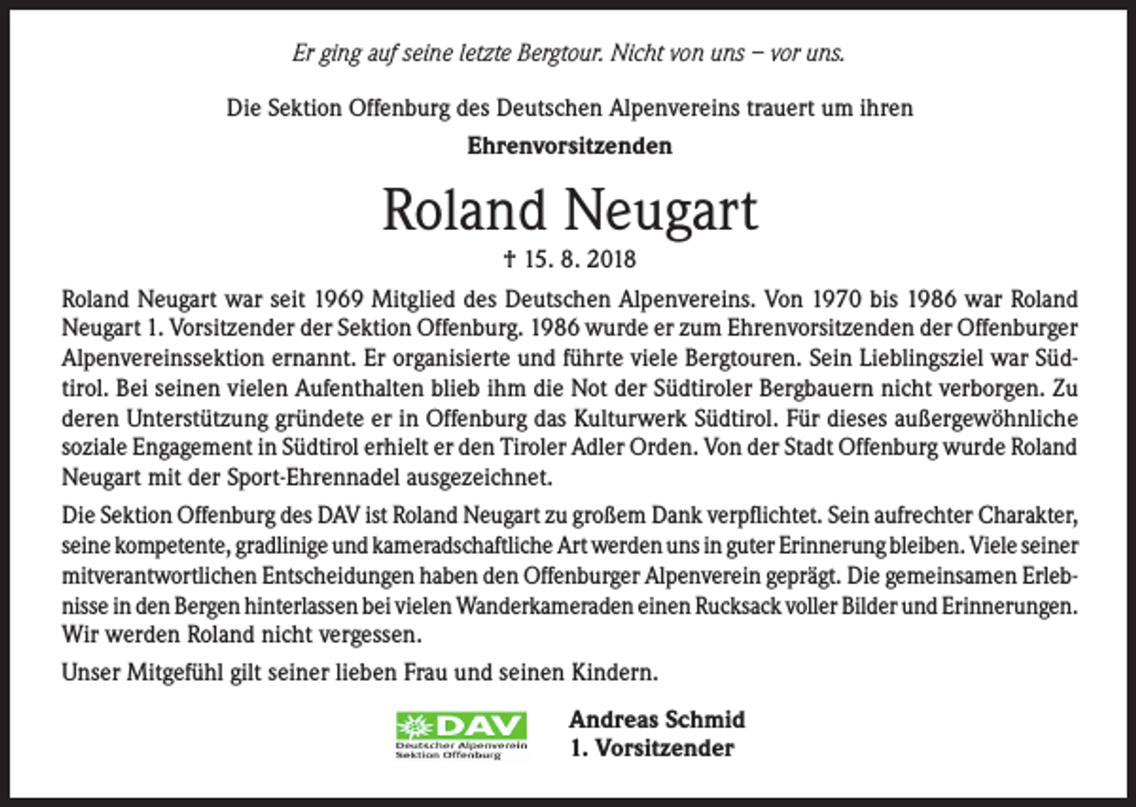 <p>Er ging auf seine letzte Bergtour. Nicht von uns – vor uns.<br />Die Sektion Offenburg des Deutschen Alpenvereins trauert um ihren<br />Ehrenvorsitzenden</p><p>Roland Neugart<br />† 15. 8. 2018<br />Roland Neugart war seit 1969 Mitglied des Deutschen Alpenvereins. Von 1970 bis 1986 war Roland<br />Neugart 1. Vorsitzender der Sektion Offenburg. 1986 wurde er zum Ehrenvorsitzenden der Offenburger<br />Alpenvereinssektion ernannt. Er organisierte und führte viele Bergtouren. Sein Lieblingsziel war Südtirol. Bei seinen vielen Aufenthalten blieb ihm die Not der Südtiroler Bergbauern nicht verborgen. Zu<br />deren Unterstützung gründete er in Offenburg das Kulturwerk Südtirol. Für dieses außergewöhnliche<br />soziale Engagement in Südtirol erhielt er den Tiroler Adler Orden. Von der Stadt Offenburg wurde Roland<br />Neugart mit der Sport-Ehrennadel ausgezeichnet.<br />Die Sektion Offenburg des DAV ist Roland Neugart zu großem Dank verpflichtet. Sein aufrechter Charakter,<br />seine kompetente, gradlinige und kameradschaftliche Art werden uns in guter Erinnerung bleiben. Viele seiner<br />mitverantwortlichen Entscheidungen haben den Offenburger Alpenverein geprägt. Die gemeinsamen Erlebnisse in den Bergen hinterlassen bei vielen Wanderkameraden einen Rucksack voller Bilder und Erinnerungen.<br />Wir werden Roland nicht vergessen.<br />Unser Mitgefühl gilt seiner lieben Frau und seinen Kindern.<br />Andreas Schmid<br />1. Vorsitzender</p>
