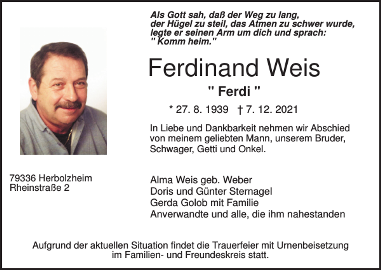 <p>Als Gott sah, daß der Weg zu lang,<br />der Hügel zu steil, das Atmen zu schwer wurde,<br />legte er seinen Arm um dich und sprach:<br />" Komm heim."</p><p>Ferdinand Weis<br />" Ferdi "<br />* 27. 8. 1939 † 7. 12. 2021<br />In Liebe und Dankbarkeit nehmen wir Abschied<br />von meinem geliebten Mann, unserem Bruder,<br />Schwager, Getti und Onkel.<br />79336 Herbolzheim<br />Rheinstraße 2</p><p>Alma Weis geb. Weber<br />Doris und Günter Sternagel<br />Gerda Golob mit Familie<br />Anverwandte und alle, die ihm nahestanden</p><p>Aufgrund der aktuellen Situation findet die Trauerfeier mit Urnenbeisetzung<br />im Familien- und Freundeskreis statt.</p>