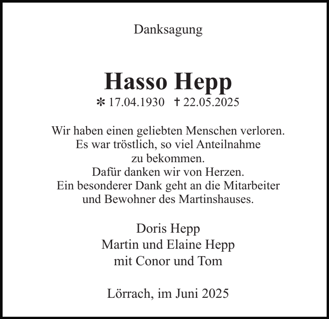 <p>Danksagung</p><p>Hasso Hepp</p><p>✽ 17.04.1930 ✝ 22.05.2025<br />Wir haben einen geliebten Menschen verloren.<br />Es war tröstlich, so viel Anteilnahme<br />zu bekommen.<br />Dafür danken wir von Herzen.<br />Ein besonderer Dank geht an die Mitarbeiter<br />und Bewohner des Martinshauses.</p><p>Doris Hepp<br />Martin und Elaine Hepp<br />mit Conor und Tom<br />Lörrach, im Juni 2025</p>