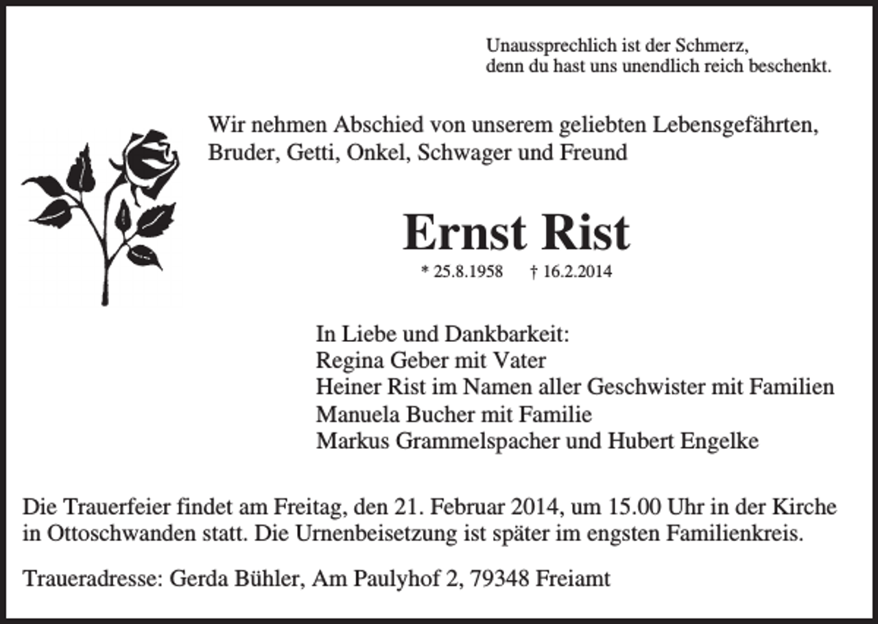 <p>Unaussprechlich ist der Schmerz,<br />denn du hast uns unendlich reich beschenkt.</p><p>Wir nehmen Abschied von unserem geliebten Lebensgefährten,<br />Bruder, Getti, Onkel, Schwager und Freund</p><p>Ernst Rist<br />* 25.8.1958</p><p>† 16.2.2014</p><p>In Liebe und Dankbarkeit:<br />Regina Geber mit Vater<br />Heiner Rist im Namen aller Geschwister mit Familien<br />Manuela Bucher mit Familie<br />Markus Grammelspacher und Hubert Engelke<br />Die Trauerfeier findet am Freitag, den 21. Februar 2014, um 15.00 Uhr in der Kirche<br />in Ottoschwanden statt. Die Urnenbeisetzung ist später im engsten Familienkreis.<br />Traueradresse: Gerda Bühler, Am Paulyhof 2, 79348 Freiamt</p>