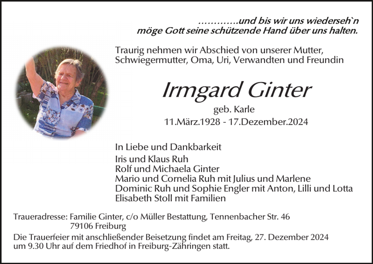 <p>Traurig nehmen wir Abschied von unserer Mutter,<br />Schwiegermutter, Oma, Uri, Verwandten und Freundin</p><p>Irmgard Ginter<br />geb. Karle<br />11.März.1928 - 17.Dezember.2024<br />In Liebe und Dankbarkeit<br />Iris und Klaus Ruh<br />Rolf und Michaela Ginter<br />Mario und Cornelia Ruh mit Julius und Marlene<br />Dominic Ruh und Sophie Engler mit Anton, Lilli und Lotta<br />Elisabeth Stoll mit Familien<br />Traueradresse: Familie Ginter, c/o Müller Bestattung, Tennenbacher Str. 46<br />79106 Freiburg<br />Die Trauerfeier mit anschließender Beisetzung findet am Freitag, 27. Dezember 2024<br />um 9.30 Uhr auf dem Friedhof in Freiburg-Zähringen statt.</p>