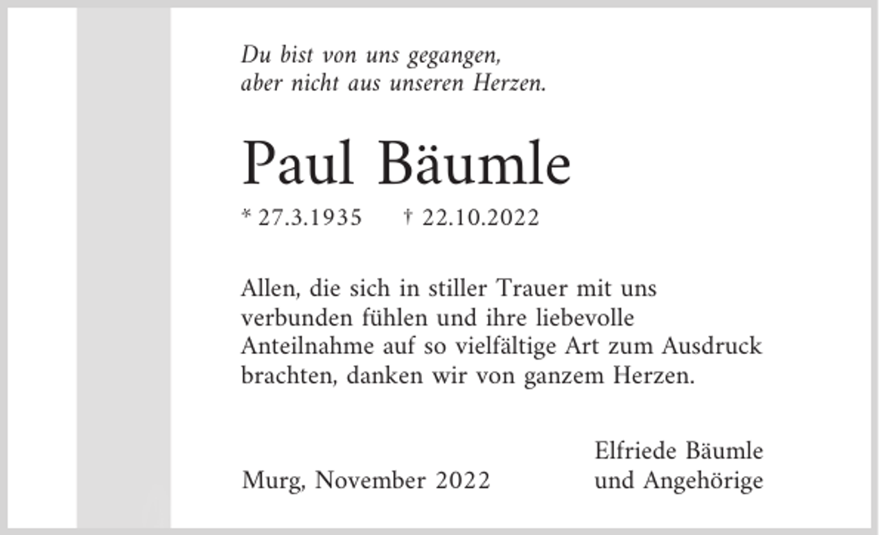 <p>Du bist von uns gegangen,<br />aber nicht aus unseren Herzen.</p><p>Paul Bäumle<br />* 27.3.1935</p><p>† 22.10.2022</p><p>Allen, die sich in stiller Trauer mit uns<br />verbunden fühlen und ihre liebevolle<br />Anteilnahme auf so vielfältige Art zum Ausdruck<br />brachten, danken wir von ganzem Herzen.<br />Murg, November 2022</p><p>Elfriede Bäumle<br />und Angehörige</p>