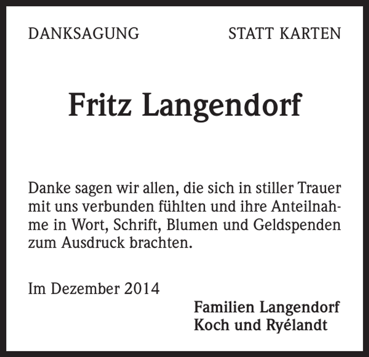<p>DANKSAGUNG</p><p>STATT KARTEN</p><p>Fritz Langendorf<br />Danke sagen wir allen, die sich in stiller Trauer<br />mit uns verbunden fühlten und ihre Anteilnahme in Wort, Schrift, Blumen und Geldspenden<br />zum Ausdruck brachten.<br />Im Dezember 2014</p><p>Familien Langendorf<br />Koch und Ryélandt</p>