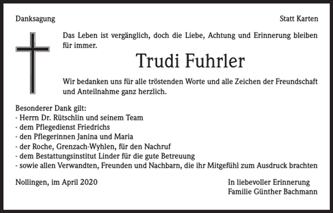 <p>Danksagung</p><p>Statt Karten<br />Das Leben ist vergänglich, doch die Liebe, Achtung und Erinnerung bleiben<br />für immer.</p><p>Trudi Fuhrler</p><p>Wir bedanken uns für alle tröstenden Worte und alle Zeichen der Freundschaft<br />und Anteilnahme ganz herzlich.<br />Besonderer Dank gilt:<br />- Herrn Dr. Rütschlin und seinem Team<br />- dem Pflegedienst Friedrichs<br />- den Pflegerinnen Janina und Maria<br />- der Roche, Grenzach-Wyhlen, für den Nachruf<br />- dem Bestattungsinstitut Linder für die gute Betreuung<br />- sowie allen Verwandten, Freunden und Nachbarn, die ihr Mitgefühl zum Ausdruck brachten<br />Nollingen, im April 2020</p><p>In liebevoller Erinnerung<br />Familie Günther Bachmann</p>