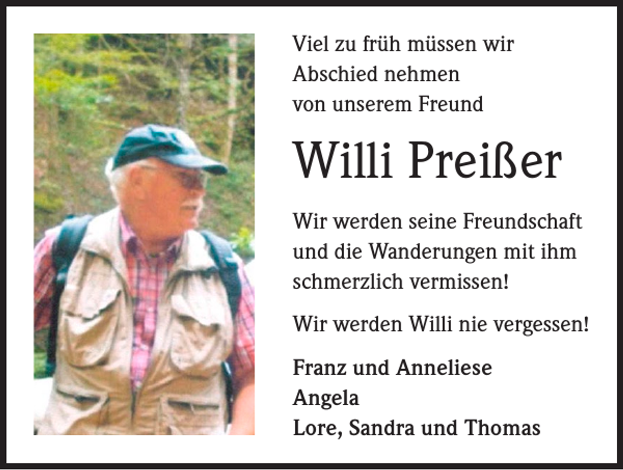 <p>Viel zu früh müssen wir<br />Abschied nehmen<br />von unserem Freund</p><p>Willi Preißer<br />Wir werden seine Freundschaft<br />und die Wanderungen mit ihm<br />schmerzlich vermissen!<br />Wir werden Willi nie vergessen!<br />Franz und Anneliese<br />Angela<br />Lore, Sandra und Thomas</p>