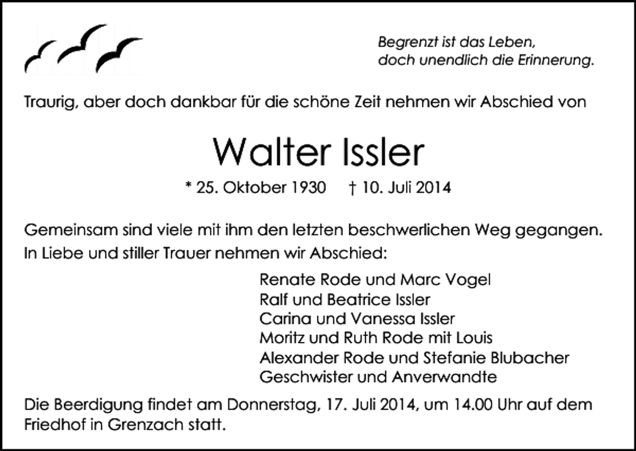 <p>Begrenzt ist das Leben,<br />doch unendlich die Erinnerung.</p><p>Traurig, aber doch dankbar für die schöne Zeit nehmen wir Abschied von</p><p>Walter Issler</p><p>* 25. Oktober 1930</p><p>† 10. Juli 2014</p><p>Gemeinsam sind viele mit ihm den letzten beschwerlichen Weg gegangen.<br />In Liebe und stiller Trauer nehmen wir Abschied:<br />Renate Rode und Marc Vogel<br />Ralf und Beatrice Issler<br />Carina und Vanessa Issler<br />Moritz und Ruth Rode mit Louis<br />Alexander Rode und Stefanie Blubacher<br />Geschwister und Anverwandte<br />Die Beerdigung findet am Donnerstag, 17. Juli 2014, um 14.00 Uhr auf dem<br />Friedhof in Grenzach statt.</p>