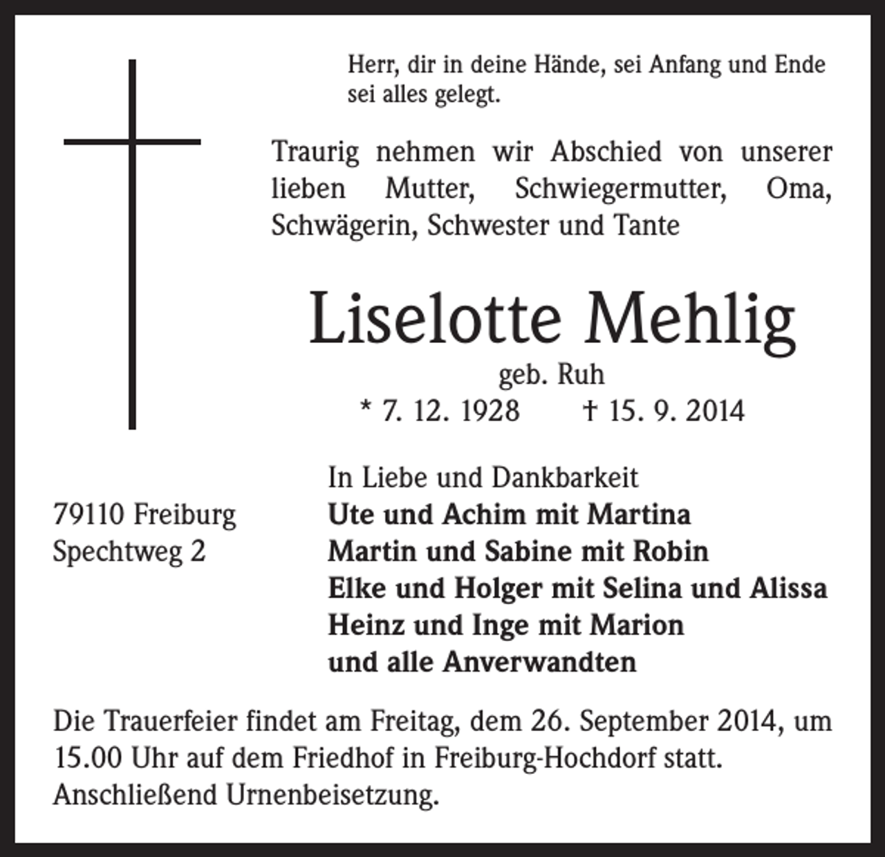 <p>Herr, dir in deine Hände, sei Anfang und Ende<br />sei alles gelegt.</p><p>Traurig nehmen wir Abschied von unserer<br />lieben Mutter, Schwiegermutter, Oma,<br />­Schwägerin, Schwester und Tante</p><p>Liselotte Mehlig<br />geb. Ruh<br />* 7. 12. 1928 † 15. 9. 2014</p><p>In Liebe und Dankbarkeit<br />79110 Freiburg<br />Ute und Achim mit Martina<br />Spechtweg 2 Martin und Sabine mit Robin<br />Elke und Holger mit Selina und Alissa<br />Heinz und Inge mit Marion<br />und alle Anverwandten<br />Die Trauerfeier findet am Freitag, dem 26. September 2014, um<br />15.00 Uhr auf dem Friedhof in Freiburg-Hochdorf statt.<br />Anschließend Urnenbeisetzung.</p>