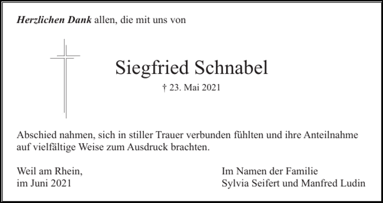 <p>Herzlichen Dank allen, die mit uns von</p><p>Siegfried Schnabel<br />† 23. Mai 2021</p><p>Abschied nahmen, sich in stiller Trauer verbunden fühlten und ihre Anteilnahme<br />auf vielfältige Weise zum Ausdruck brachten.<br />Weil am Rhein,<br />im Juni 2021</p><p>Im Namen der Familie<br />Sylvia Seifert und Manfred Ludin</p>