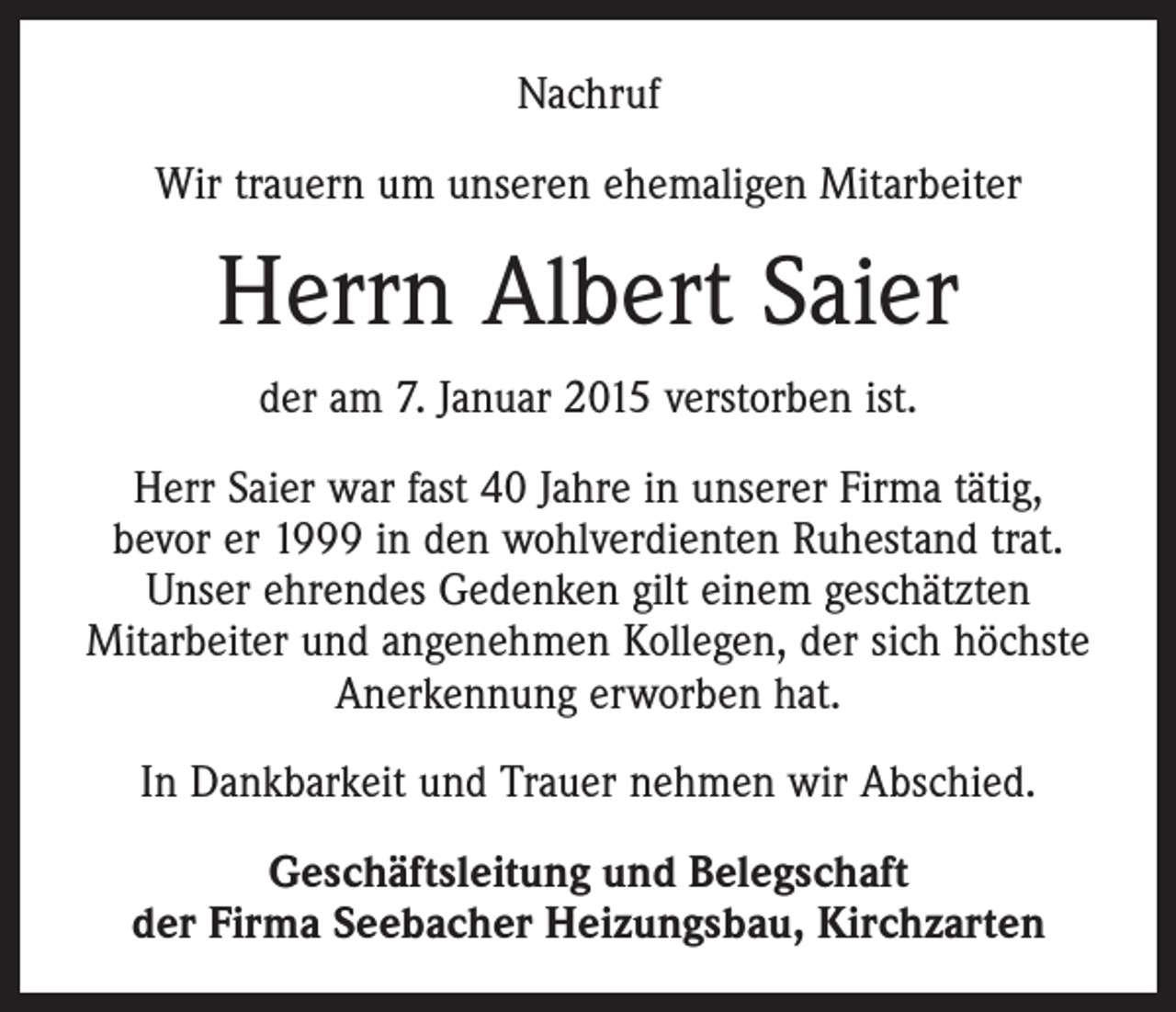 <p>Nachruf<br />Wir trauern um unseren ehemaligen Mitarbeiter</p><p>Herrn Albert Saier<br />der am 7. Januar 2015 verstorben ist.<br />Herr Saier war fast 40 Jahre in unserer Firma tätig,<br />bevor er 1999 in den wohlverdienten Ruhestand trat.<br />Unser ehrendes Gedenken gilt einem geschätzten<br />­Mitarbeiter und angenehmen Kollegen, der sich höchste<br />Anerkennung erworben hat.<br />In Dankbarkeit und Trauer nehmen wir Abschied.<br />Geschäftsleitung und Belegschaft<br />der Firma Seebacher Heizungsbau, Kirchzarten</p>