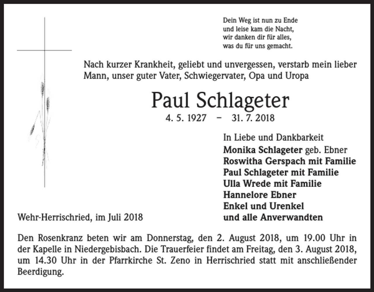<p>Dein Weg ist nun zu Ende<br />und leise kam die Nacht,<br />wir danken dir für alles,<br />was du für uns gemacht.</p><p>Nach kurzer Krankheit, geliebt und unvergessen, verstarb mein lieber<br />Mann, unser guter Vater, Schwiegervater, Opa und Uropa</p><p>Paul Schlageter<br />4. 5. 1927 – 31. 7. 2018</p><p>Wehr-Herrischried, im Juli 2018</p><p>In Liebe und Dankbarkeit<br />Monika Schlageter geb. Ebner<br />Roswitha Gerspach mit Familie<br />Paul Schlageter mit Familie<br />Ulla Wrede mit Familie<br />Hannelore Ebner<br />Enkel und Urenkel<br />und alle Anverwandten</p><p>Den Rosenkranz beten wir am Donnerstag, den 2. August 2018, um 19.00 Uhr in<br />der Kapelle in Niedergebisbach. Die Trauerfeier findet am Freitag, den 3. August 2018,<br />um 14.30 Uhr in der Pfarrkirche St. Zeno in Herrischried statt mit anschließender<br />­Beerdigung.</p>