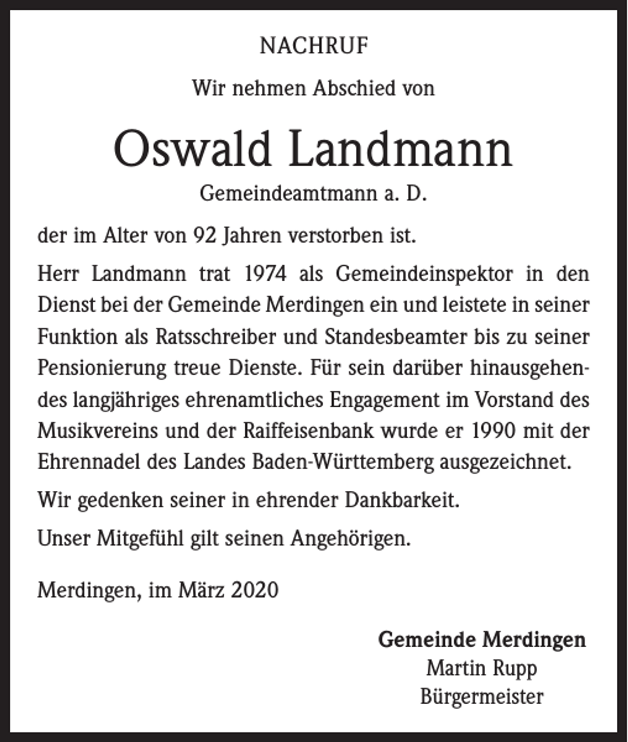 <p>NACHRUF<br />Wir nehmen Abschied von</p><p>Oswald Landmann<br />Gemeindeamtmann a. D.</p><p>der im Alter von 92 Jahren verstorben ist.<br />Herr Landmann trat 1974 als Gemeindeinspektor in den<br />Dienst bei der Gemeinde Merdingen ein und leistete in seiner<br />Funktion als Ratsschreiber und Standesbeamter bis zu seiner<br />Pensionierung treue Dienste. Für sein darüber hinausgehendes langjähriges ehrenamtliches Engagement im Vorstand des<br />Musikvereins und der Raiffeisenbank wurde er 1990 mit der<br />Ehrennadel des Landes Baden-Württemberg ausgezeichnet.<br />Wir gedenken seiner in ehrender Dankbarkeit.<br />Unser Mitgefühl gilt seinen Angehörigen.<br />Merdingen, im März 2020<br />Gemeinde Merdingen<br />Martin Rupp<br />Bürgermeister</p>