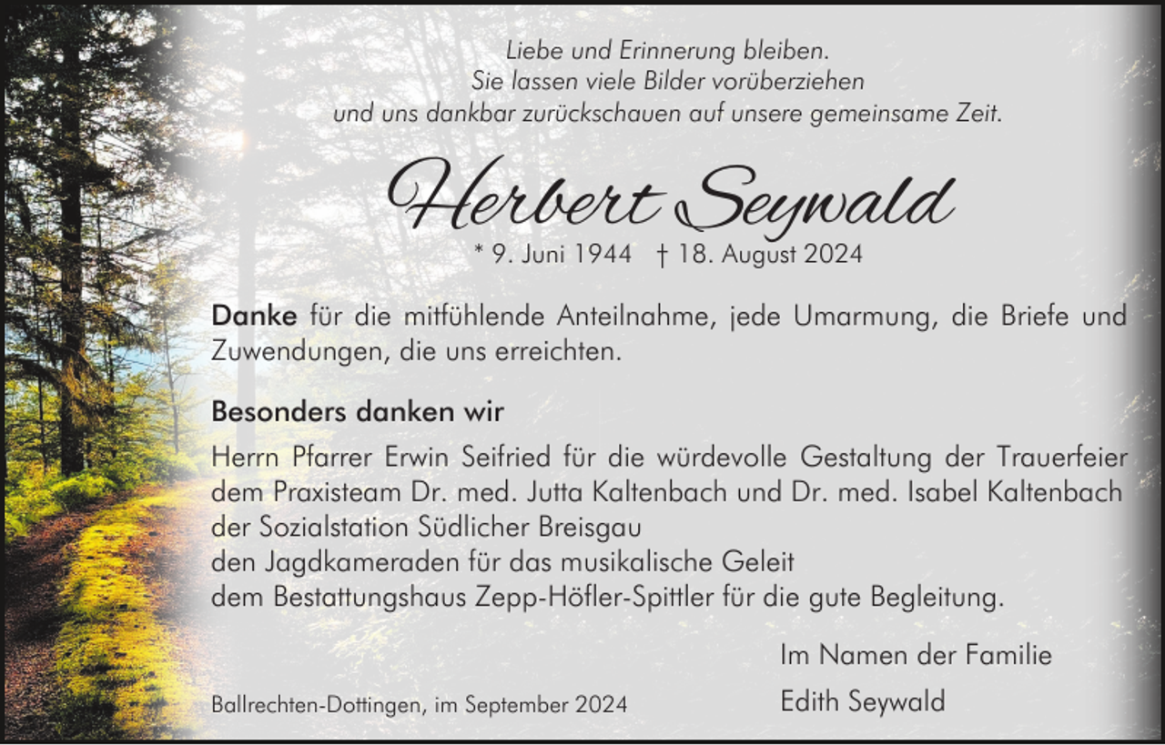 <p>Liebe und Erinnerung bleiben.<br />Sie lassen viele Bilder vorüberziehen<br />und uns dankbar zurückschauen auf unsere gemeinsame Zeit.</p><p>Herbert Seywald<br />* 9. Juni 1944 † 18. August 2024</p><p>Danke für die mitfühlende Anteilnahme, jede Umarmung, die Briefe und<br />Zuwendungen, die uns erreichten.<br />Besonders danken wir<br />Herrn Pfarrer Erwin Seifried für die würdevolle Gestaltung der Trauerfeier<br />dem Praxisteam Dr. med. Jutta Kaltenbach und Dr. med. Isabel Kaltenbach<br />der Sozialstation Südlicher Breisgau<br />den Jagdkameraden für das musikalische Geleit<br />dem Bestattungshaus Zepp-Höfler-Spittler für die gute Begleitung.<br />Im Namen der Familie<br />Ballrechten-Dottingen, im September 2024</p><p>Edith Seywald</p>