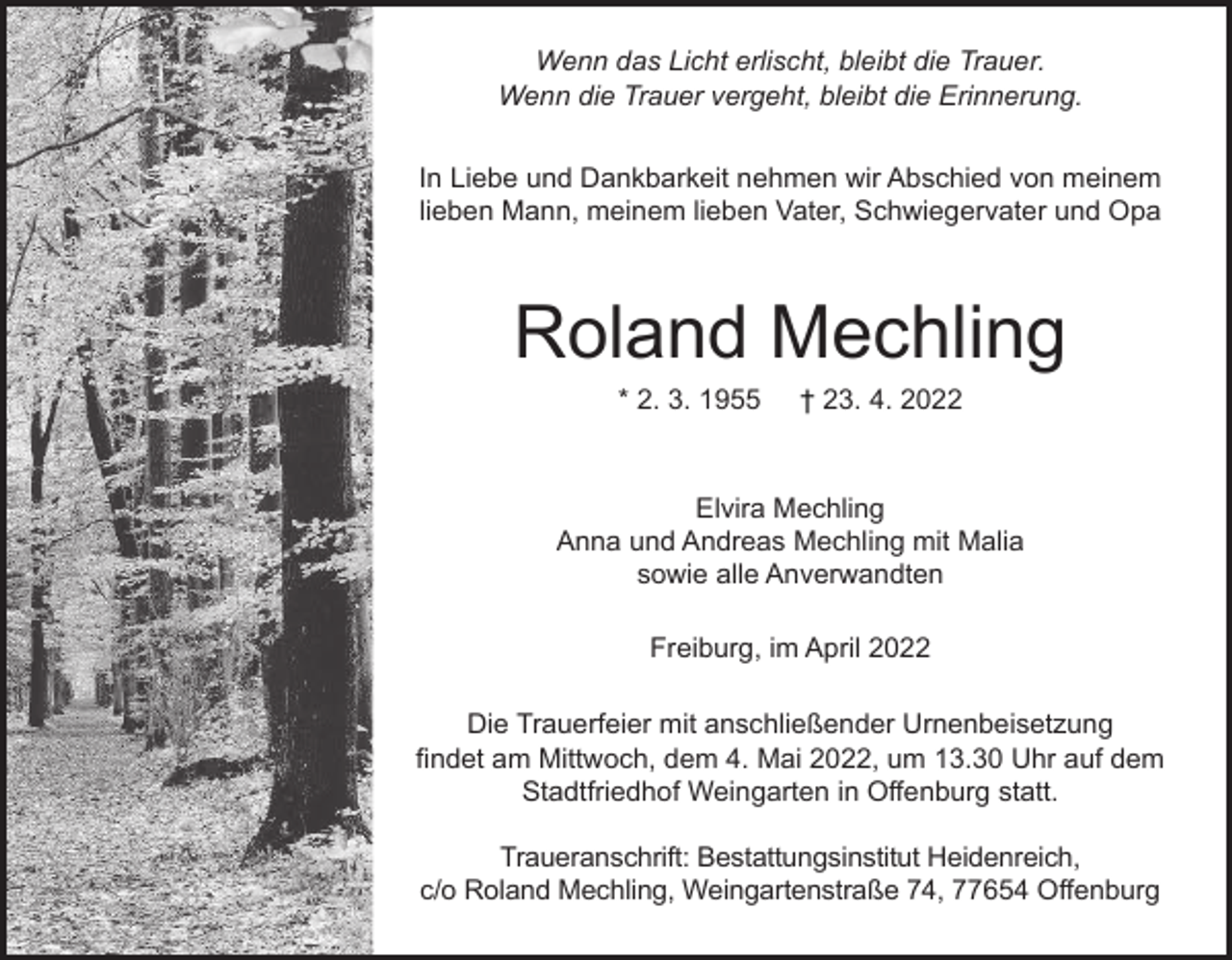 <p>Wenn das Licht erlischt, bleibt die Trauer.<br />Wenn die Trauer vergeht, bleibt die Erinnerung.<br />In Liebe und Dankbarkeit nehmen wir Abschied von meinem<br />lieben Mann, meinem lieben Vater, Schwiegervater und Opa</p><p>Roland Mechling<br />* 2. 3. 1955</p><p>† 23. 4. 2022</p><p>Elvira Mechling<br />Anna und Andreas Mechling mit Malia<br />sowie alle Anverwandten<br />Freiburg, im April 2022<br />Die Trauerfeier mit anschließender Urnenbeisetzung<br />findet am Mittwoch, dem 4. Mai 2022, um 13.30 Uhr auf dem<br />Stadtfriedhof Weingarten in Offenburg statt.<br />Traueranschrift: Bestattungsinstitut Heidenreich,<br />c/o Roland Mechling, Weingartenstraße 74, 77654 Offenburg</p>