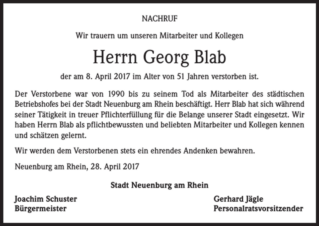 <p>NACHRUF<br />Wir trauern um unseren Mitarbeiter und Kollegen</p><p>Herrn Georg Blab<br />der am 8. April 2017 im Alter von 51 Jahren verstorben ist.<br />Der Verstorbene war von 1990 bis zu seinem Tod als Mitarbeiter des städtischen<br />Betriebshofes bei der Stadt Neuenburg am Rhein beschäftigt. Herr Blab hat sich während<br />seiner Tätigkeit in treuer Pflichterfüllung für die Belange unserer Stadt eingesetzt. Wir<br />haben Herrn Blab als pflichtbewussten und beliebten Mitarbeiter und Kollegen kennen<br />und schätzen gelernt.<br />Wir werden dem Verstorbenen stets ein ehrendes Andenken bewahren.<br />Neuenburg am Rhein, 28. April 2017<br />Stadt Neuenburg am Rhein<br />Joachim Schuster<br />Bürgermeister</p><p>Gerhard Jägle<br />Personalratsvorsitzender</p>