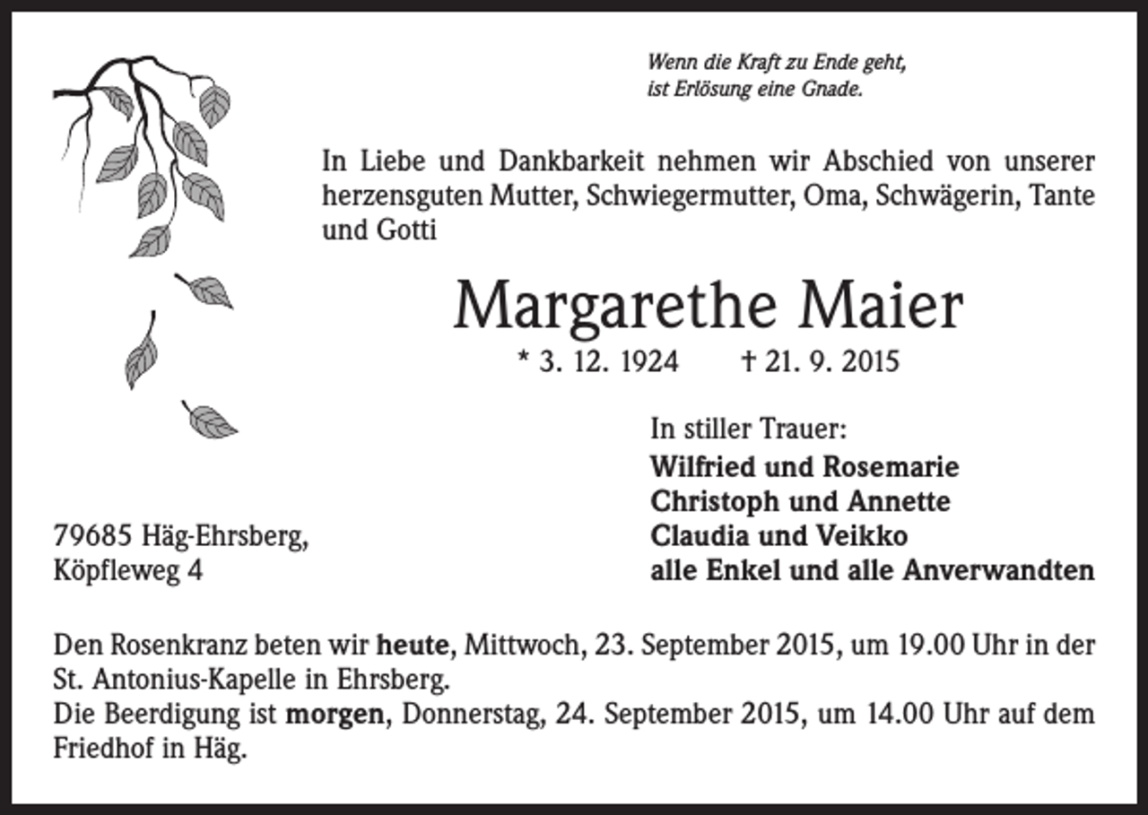 <p>Wenn die Kraft zu Ende geht,<br />ist Erlösung eine Gnade.</p><p>In Liebe und Dankbarkeit nehmen wir Abschied von unserer<br />herzensguten Mutter, Schwiegermutter, Oma, Schwägerin, Tante<br />und Gotti</p><p>Margarethe Maier<br />* 3. 12. 1924 † 21. 9. 2015</p><p>79685 Häg-Ehrsberg,<br />Köpfleweg 4</p><p>In stiller Trauer:<br />Wilfried und Rosemarie<br />Christoph und Annette<br />Claudia und Veikko<br />alle Enkel und alle Anverwandten</p><p>Den Rosenkranz beten wir heute, Mittwoch, 23. September 2015, um 19.00 Uhr in der<br />St. Antonius-Kapelle in Ehrsberg.<br />Die Beerdigung ist morgen, Donnerstag, 24. September 2015, um 14.00 Uhr auf dem<br />Friedhof in Häg.</p>