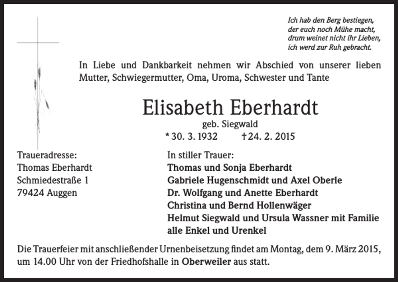 <p>Ich hab den Berg bestiegen,<br />der euch noch Mühe macht,<br />drum weinet nicht ihr Lieben,<br />ich werd zur Ruh gebracht.</p><p>In Liebe und Dankbarkeit nehmen wir Abschied von unserer lieben<br />Mutter, ­Schwiegermutter, Oma, Uroma, Schwester und Tante</p><p>Elisabeth Eberhardt<br />geb. Siegwald<br />* 30. 3. 1932<br />† 24. 2. 2015</p><p>Traueradresse:<br />In stiller Trauer:<br />Thomas Eberhardt<br />Thomas und Sonja Eberhardt<br />Schmiedestraße 1<br />Gabriele Hugenschmidt und Axel Oberle<br />79424 Auggen Dr. Wolfgang und Anette Eberhardt<br />Christina und Bernd Hollenwäger<br />Helmut Siegwald und Ursula Wassner mit Familie<br />alle Enkel und Urenkel<br />Die Trauerfeier mit anschließender Urnenbeisetzung findet am Montag, dem 9. März 2015,<br />um 14.00 Uhr von der Friedhofshalle in Oberweiler aus statt.</p>