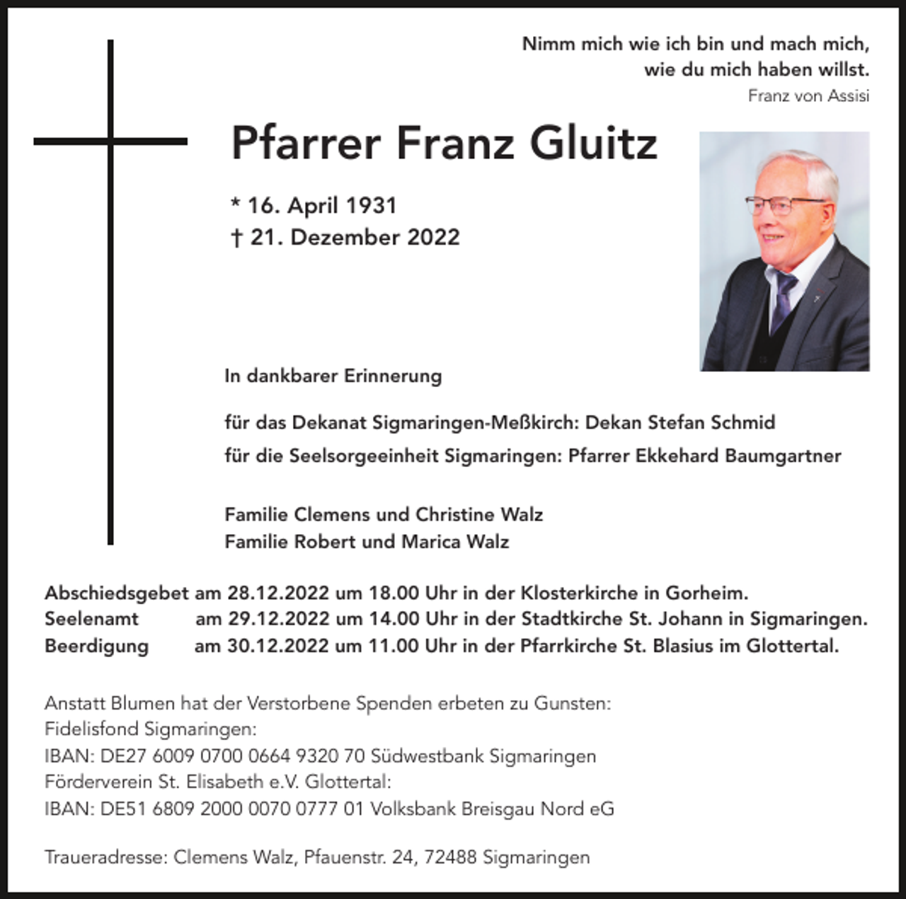 <p>Nimm mich wie ich bin und mach mich,<br />wie du mich haben willst.<br />Franz von Assisi</p><p>Pfarrer Franz Gluitz<br />* 16. April 1931<br />† 21. Dezember 2022</p><p>In dankbarer Erinnerung<br />für das Dekanat Sigmaringen-Meßkirch: Dekan Stefan Schmid<br />für die Seelsorgeeinheit Sigmaringen: Pfarrer Ekkehard Baumgartner<br />Familie Clemens und Christine Walz<br />Familie Robert und Marica Walz<br />Abschiedsgebet am 28.12.2022 um 18.00 Uhr in der Klosterkirche in Gorheim.<br />Seelenamt<br />am 29.12.2022 um 14.00 Uhr in der Stadtkirche St. Johann in Sigmaringen.<br />Beerdigung<br />am 30.12.2022 um 11.00 Uhr in der Pfarrkirche St. Blasius im Glottertal.<br />Anstatt Blumen hat der Verstorbene Spenden erbeten zu Gunsten:<br />Fidelisfond Sigmaringen:<br />IBAN: DE27 6009 070664 9320 70 Südwestbank Sigmaringen<br />Förderverein St. Elisabeth e.V. Glottertal:<br />IBAN: DE51 6809 207777 01 Volksbank Breisgau Nord eG<br />Traueradresse: Clemens Walz, Pfauenstr. 24, 72488 Sigmaringen</p>