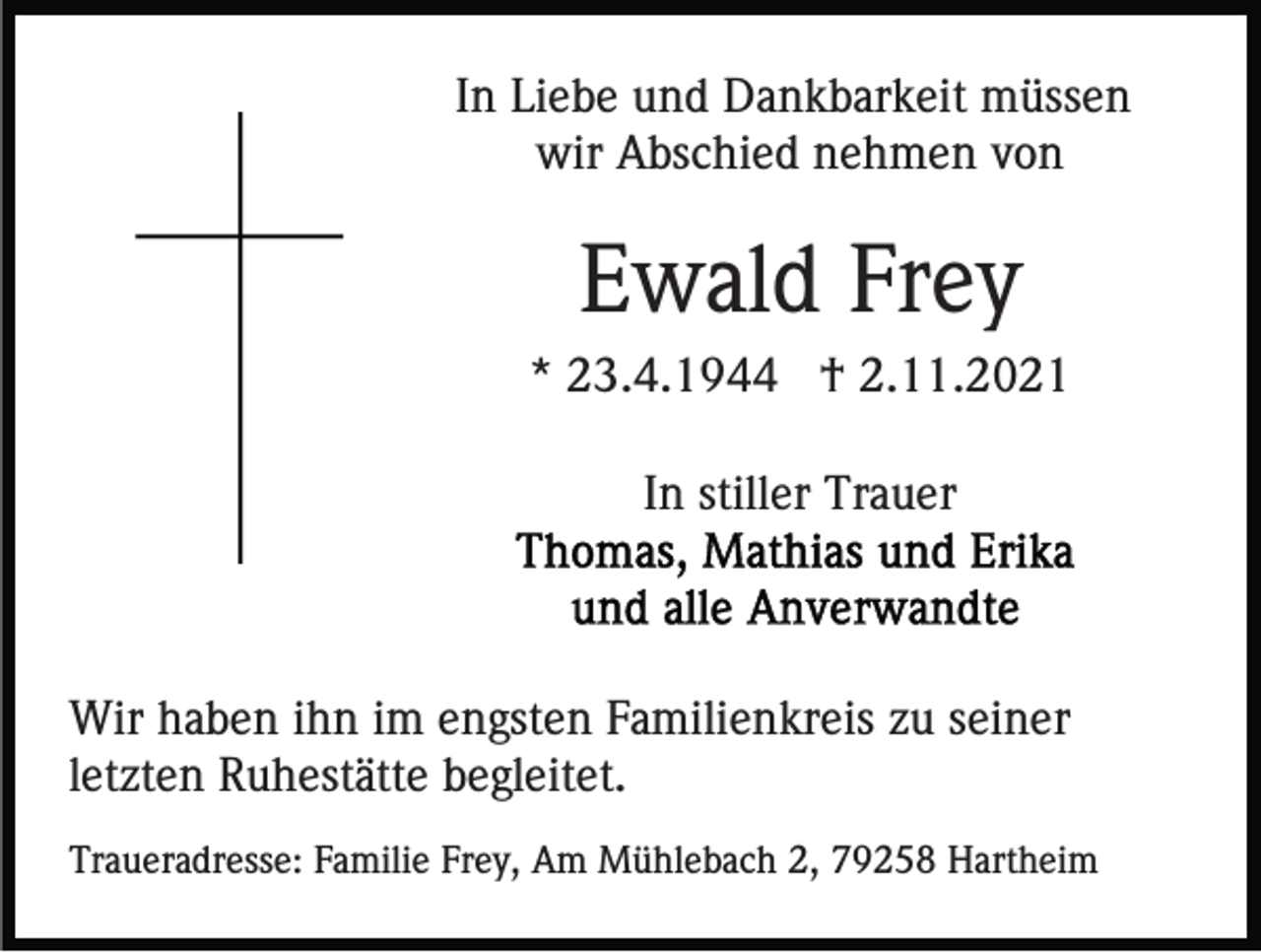 <p>In Liebe und Dankbarkeit müssen<br />wir Abschied nehmen von</p><p>Ewald Frey<br />* 23.4.1944 † 2.11.2021<br />In stiller Trauer</p><p>Wir haben ihn im engsten Familienkreis zu seiner<br />letzten Ruhestätte begleitet.<br />Traueradresse: Familie Frey, Am Mühlebach 2, 79258 Hartheim</p>