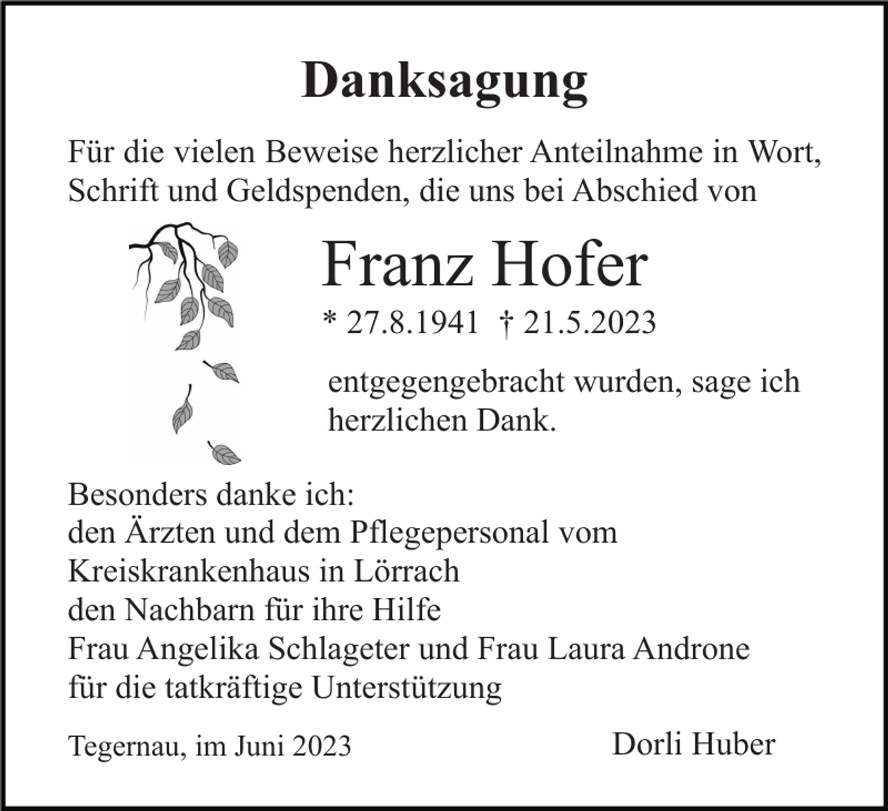 <p>Danksagung<br />Für die vielen Beweise herzlicher Anteilnahme in Wort,<br />Schrift und Geldspenden, die uns bei Abschied von</p><p>Franz Hofer<br />* 27.8.1941 † 21.5.2023<br />entgegengebracht wurden, sage ich<br />herzlichen Dank.<br />Besonders danke ich:<br />den Ärzten und dem Pflegepersonal vom<br />Kreiskrankenhaus in Lörrach<br />den Nachbarn für ihre Hilfe<br />Frau Angelika Schlageter und Frau Laura Androne<br />für die tatkräftige Unterstützung<br />Tegernau, im Juni 2023</p><p>Dorli Huber</p>