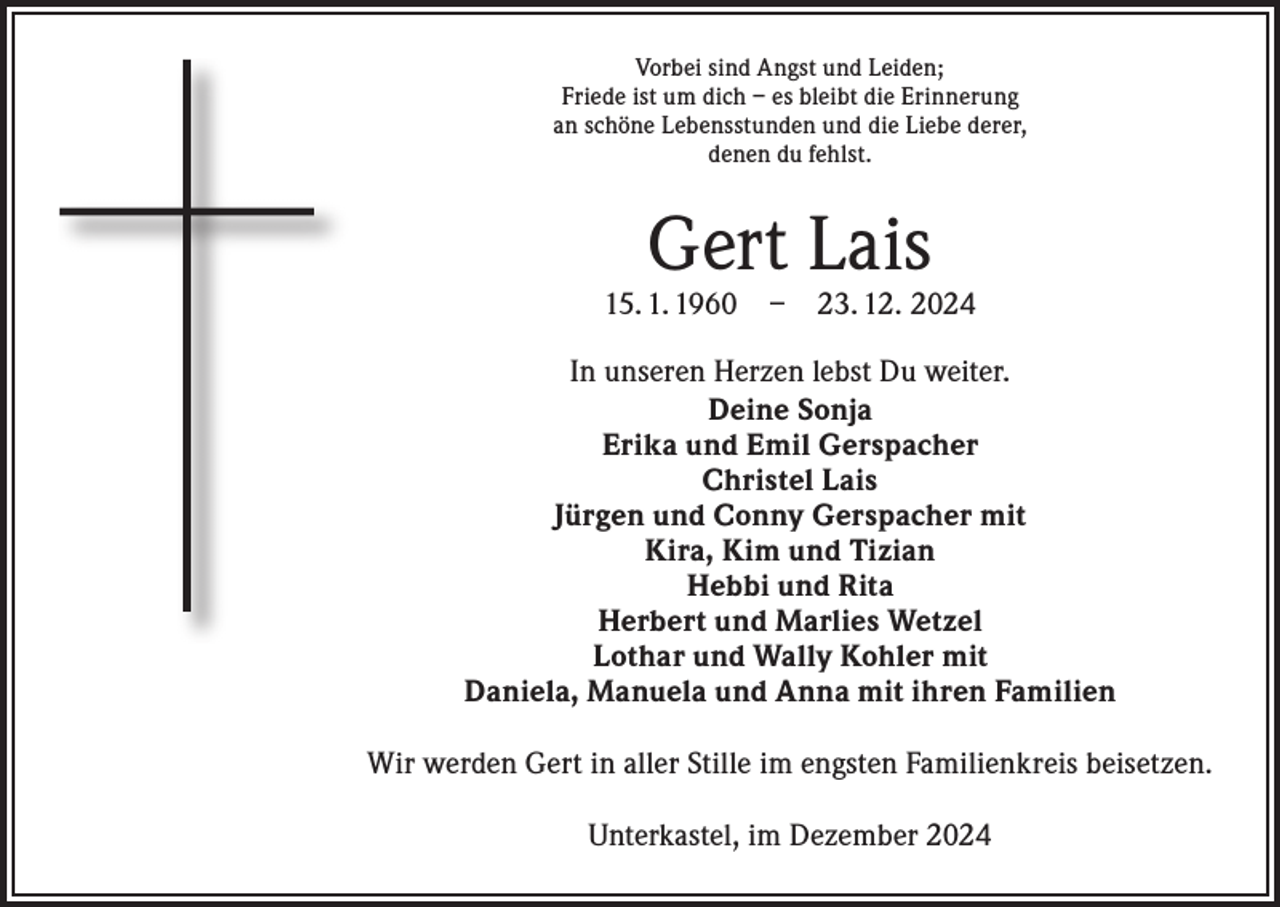 <p>Vorbei sind Angst und Leiden;<br />Friede ist um dich – es bleibt die Erinnerung<br />an schöne Lebensstunden und die Liebe derer,<br />denen du fehlst.</p><p>Gert Lais</p><p>15. 1. 1960 – 23. 12. 2024<br />In unseren Herzen lebst Du weiter.<br />Deine Sonja<br />Erika und Emil Gerspacher<br />Christel Lais<br />Jürgen und Conny Gerspacher mit<br />Kira, Kim und Tizian<br />Hebbi und Rita<br />Herbert und Marlies Wetzel<br />Lothar und Wally Kohler mit<br />Daniela, Manuela und Anna mit ihren Familien<br />Wir werden Gert in aller Stille im engsten Familienkreis beisetzen.<br />Unterkastel, im Dezember 2024</p>