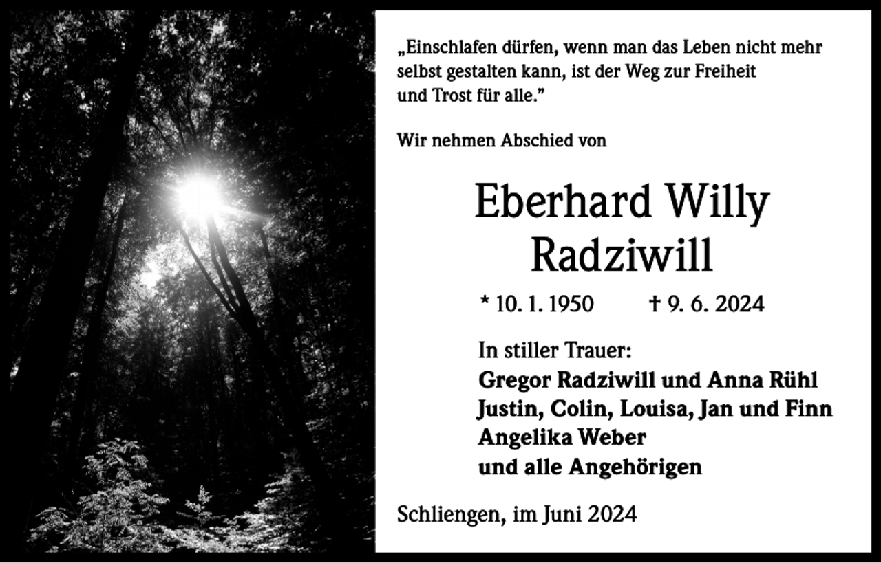 <p>„Einschlafen dürfen, wenn man das Leben nicht mehr<br />selbst gestalten kann, ist der Weg zur Freiheit<br />und Trost für alle.”<br />Wir nehmen Abschied von</p><p>Eberhard Willy<br />Radziwill<br />* 10. 1. 1950</p><p>† 9. 6. 2024</p><p>In stiller Trauer:<br />Gregor Radziwill und Anna Rühl<br />Justin, Colin, Louisa, Jan und Finn<br />Angelika Weber<br />und alle Angehörigen<br />Schliengen, im Juni 2024</p>