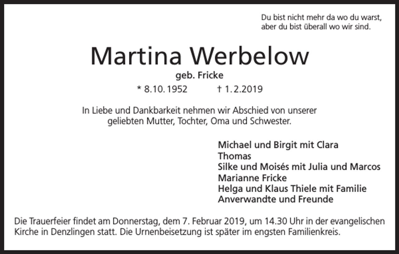 <p>Du bist nicht mehr da wo du warst,<br />aber du bist überall wo wir sind.</p><p>Martina Werbelow<br />geb. Fricke<br />* 8.10. 1952<br />† 1. 2.2019</p><p>In Liebe und Dankbarkeit nehmen wir Abschied von unserer<br />geliebten Mutter, Tochter, Oma und Schwester.<br />Michael und Birgit mit Clara<br />Thomas<br />Silke und Moisés mit Julia und Marcos<br />Marianne Fricke<br />Helga und Klaus Thiele mit Familie<br />Anverwandte und Freunde<br />Die Trauerfeier findet am Donnerstag, dem 7. Februar 2019, um 14.30 Uhr in der evangelischen<br />Kirche in Denzlingen statt. Die Urnenbeisetzung ist später im engsten Familienkreis.</p>