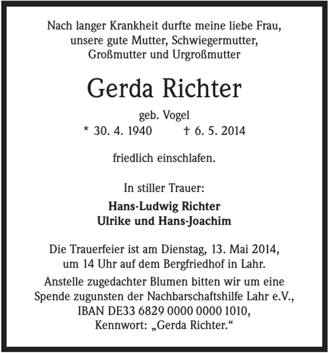 <p>Nach langer Krankheit durfte meine liebe Frau,<br />unsere gute Mutter, Schwiegermutter,<br />Großmutter und Urgroßmutter</p><p>Gerda Richter<br />geb. Vogel<br />* 30. 4. 1940<br />† 6. 5. 2014<br />friedlich einschlafen.<br />In stiller Trauer:<br />Hans-Ludwig Richter<br />Ulrike und Hans-Joachim<br />Die Trauerfeier ist am Dienstag, 13. Mai 2014,<br />um 14 Uhr auf dem Bergfriedhof in Lahr.<br />Anstelle zugedachter Blumen bitten wir um eine<br />Spende zugunsten der Nachbarschaftshilfe Lahr e.V.,<br />IBAN DE33 6829 1010,<br />Kennwort: „Gerda Richter.“</p>
