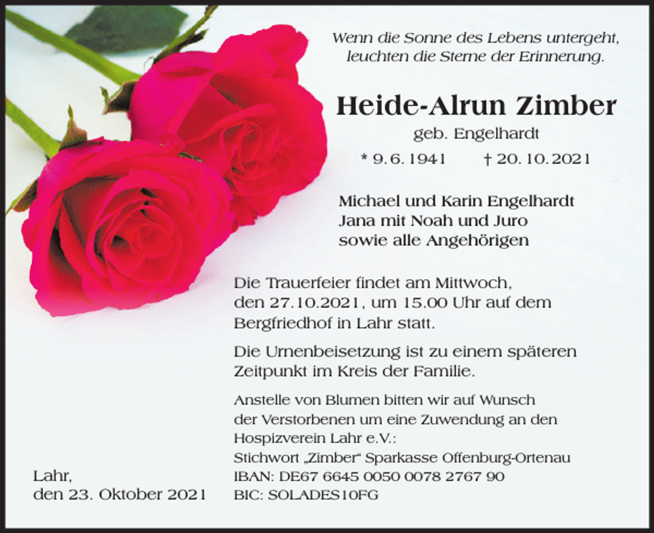 <p>Wenn die Sonne des Lebens untergeht,<br />leuchten die Sterne der Erinnerung.</p><p>Heide-Alrun Zimber<br />geb. Engelhardt<br />* 9. 6. 1941</p><p>† 20. 10. 2021</p><p>Michael und Karin Engelhardt<br />Jana mit Noah und Juro<br />sowie alle Angehörigen<br />Die Trauerfeier findet am Mittwoch,<br />den 27.10.2021, um 15.00 Uhr auf dem<br />Bergfriedhof in Lahr statt.<br />Die Urnenbeisetzung ist zu einem späteren<br />Zeitpunkt im Kreis der Familie.</p><p>Lahr,<br />den 23. Oktober 2021</p><p>Anstelle von Blumen bitten wir auf Wunsch<br />der Verstorbenen um eine Zuwendung an den<br />Hospizverein Lahr e.V.:<br />Stichwort „Zimber“ Sparkasse Offenburg-Ortenau<br />IBAN: DE67 6645 005078 2767 90<br />BIC: SOLADES10FG</p>