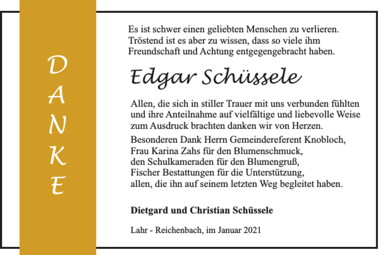 <p>D<br />A<br />N<br />K<br />E</p><p>Es ist schwer einen geliebten Menschen zu verlieren.<br />Tröstend ist es aber zu wissen, dass so viele ihm<br />Freundschaft und Achtung entgegengebracht haben.</p><p>Edgar Schüssele<br />Allen, die sich in stiller Trauer mit uns verbunden fühlten<br />und ihre Anteilnahme auf vielfältige und liebevolle Weise<br />zum Ausdruck brachten danken wir von Herzen.<br />Besonderen Dank Herrn Gemeindereferent Knobloch,<br />Frau Karina Zahs für den Blumenschmuck,<br />den Schulkameraden für den Blumengruß,<br />Fischer Bestattungen für die Unterstützung,<br />allen, die ihn auf seinem letzten Weg begleitet haben.<br />Dietgard und Christian Schüssele<br />Lahr - Reichenbach, im Januar 2021</p>