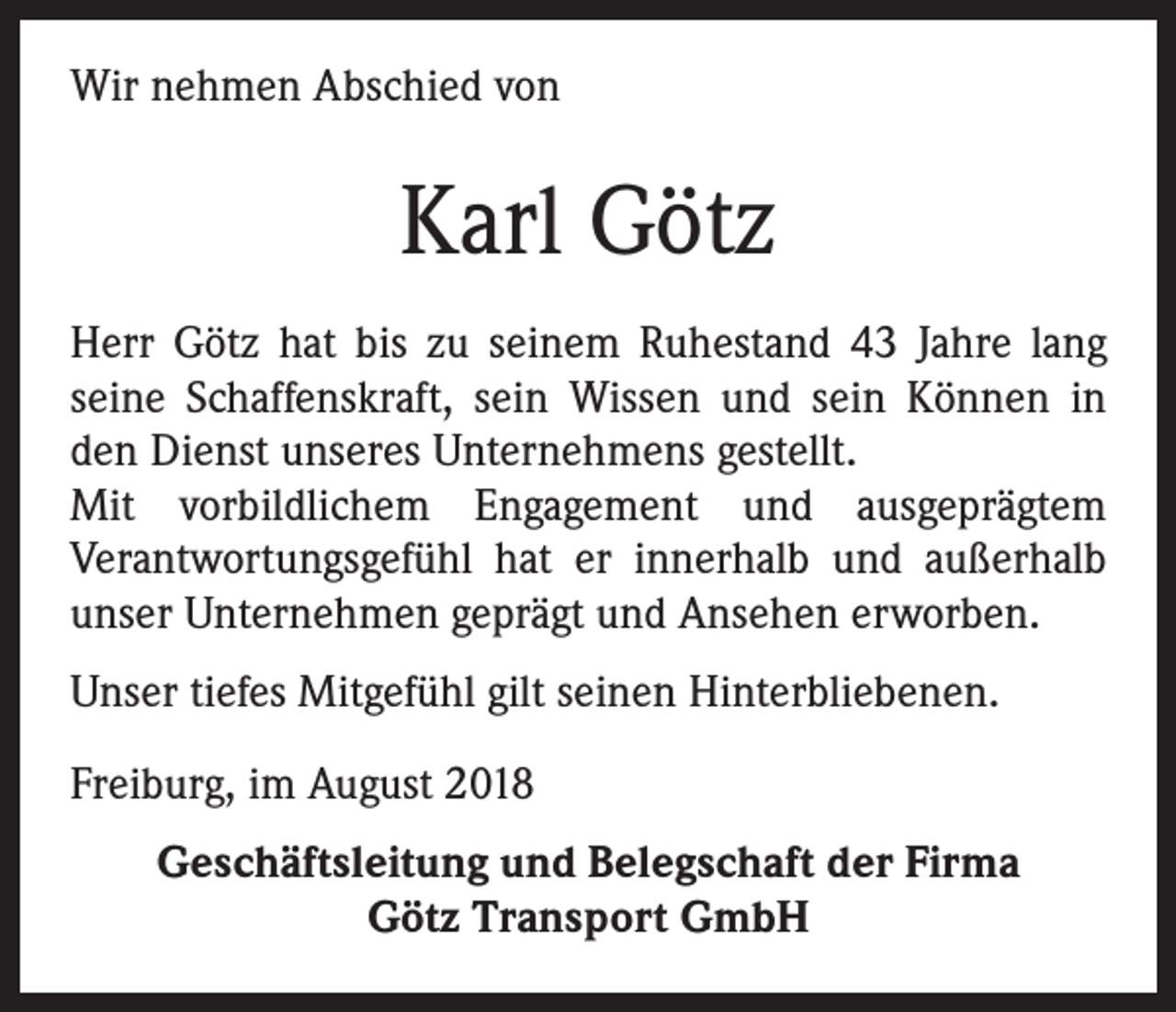 <p>Wir nehmen Abschied von</p><p>Karl Götz<br />Herr Götz hat bis zu seinem Ruhestand 43 Jahre lang<br />seine Schaffenskraft, sein Wissen und sein Können in<br />den Dienst unseres Unternehmens gestellt.<br />Mit vorbildlichem Engagement und ausgeprägtem<br />Verantwortungsgefühl hat er innerhalb und außerhalb<br />unser Unternehmen geprägt und Ansehen erworben.<br />Unser tiefes Mitgefühl gilt seinen Hinterbliebenen.<br />Freiburg, im August 2018<br />Geschäftsleitung und Belegschaft der Firma<br />Götz Transport GmbH</p>