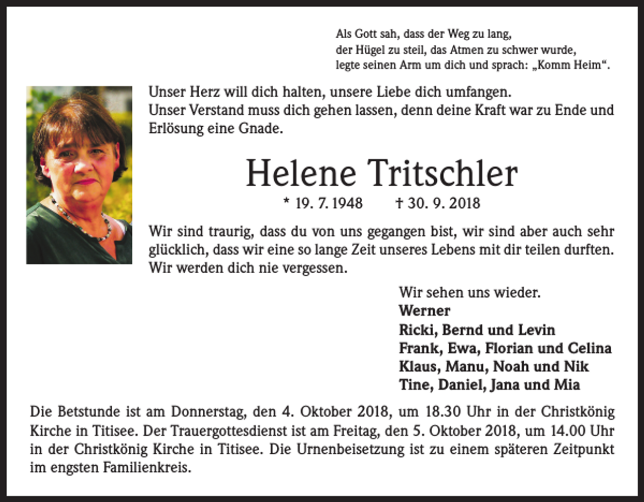 <p>Als Gott sah, dass der Weg zu lang,<br />der Hügel zu steil, das Atmen zu schwer wurde,<br />legte seinen Arm um dich und sprach: „Komm Heim“.</p><p>Unser Herz will dich halten, unsere Liebe dich umfangen.<br />Unser Verstand muss dich gehen lassen, denn deine Kraft war zu Ende und<br />Erlösung eine Gnade.</p><p>Helene Tritschler<br />* 19. 7. 1948 † 30. 9. 2018</p><p>Wir sind traurig, dass du von uns gegangen bist, wir sind aber auch sehr<br />glücklich, dass wir eine so lange Zeit unseres Lebens mit dir teilen durften.<br />Wir werden dich nie vergessen.</p><p>Wir sehen uns wieder.<br />Werner<br />Ricki, Bernd und Levin<br />Frank, Ewa, Florian und Celina<br />Klaus, Manu, Noah und Nik<br />Tine, Daniel, Jana und Mia</p><p>Die Betstunde ist am Donnerstag, den 4. Oktober 2018, um 18.30 Uhr in der Christkönig<br />­Kirche in Titisee. Der Trauergottesdienst ist am Freitag, den 5. Oktober 2018, um 14.00 Uhr<br />in der Christkönig Kirche in Titisee. Die Urnenbeisetzung ist zu einem späteren Zeitpunkt<br />im engsten Familienkreis.</p>