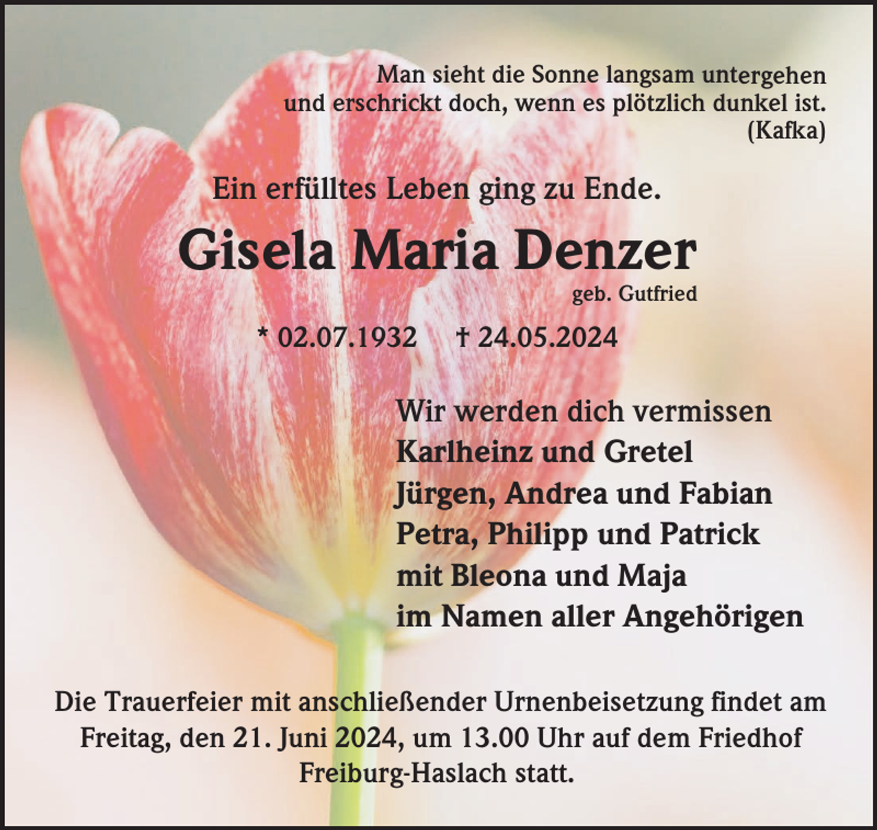 <p>Man sieht die Sonne langsam untergehen<br />und erschrickt doch, wenn es plötzlich dunkel ist.<br />(Kafka)</p><p>Ein erfülltes Leben ging zu Ende.</p><p>Gisela Maria Denzer</p><p>geb. Gutfried</p><p>* 02.07.1932</p><p>† 24.05.2024</p><p>Wir werden dich vermissen<br />Karlheinz und Gretel<br />Jürgen, Andrea und Fabian<br />Petra, Philipp und Patrick<br />mit Bleona und Maja<br />im Namen aller Angehörigen<br />Die Trauerfeier mit anschließender Urnenbeisetzung findet am<br />Freitag, den 21. Juni 2024, um 13.00 Uhr auf dem Friedhof<br />Freiburg-Haslach statt.</p>