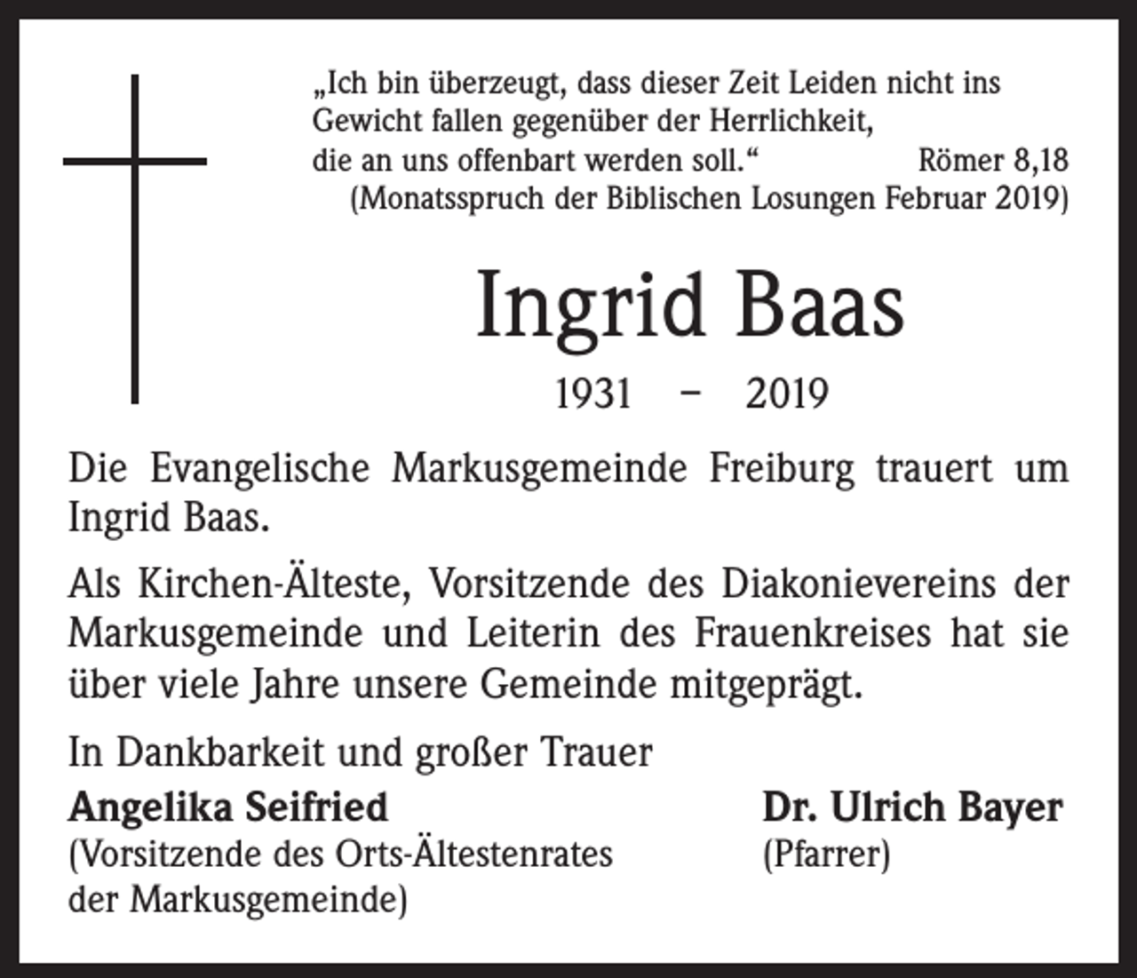 <p>„Ich bin überzeugt, dass dieser Zeit Leiden nicht ins<br />Gewicht fallen gegenüber der Herrlichkeit,<br />die an uns offenbart werden soll.“<br />Römer 8,18<br />(Monatsspruch der Biblischen Losungen Februar 2019)</p><p>Ingrid Baas<br />1931 – 2019<br />Die Evangelische Markusgemeinde Freiburg trauert um<br />Ingrid Baas.<br />Als Kirchen-Älteste, Vorsitzende des Diakonievereins der<br />Markusgemeinde und Leiterin des Frauenkreises hat sie<br />über viele Jahre unsere Gemeinde mitgeprägt.<br />In Dankbarkeit und großer Trauer<br />Angelika Seifried<br />(Vorsitzende des Orts-Ältestenrates<br />der Markusgemeinde)</p><p>Dr. Ulrich Bayer</p><p>(Pfarrer)</p>