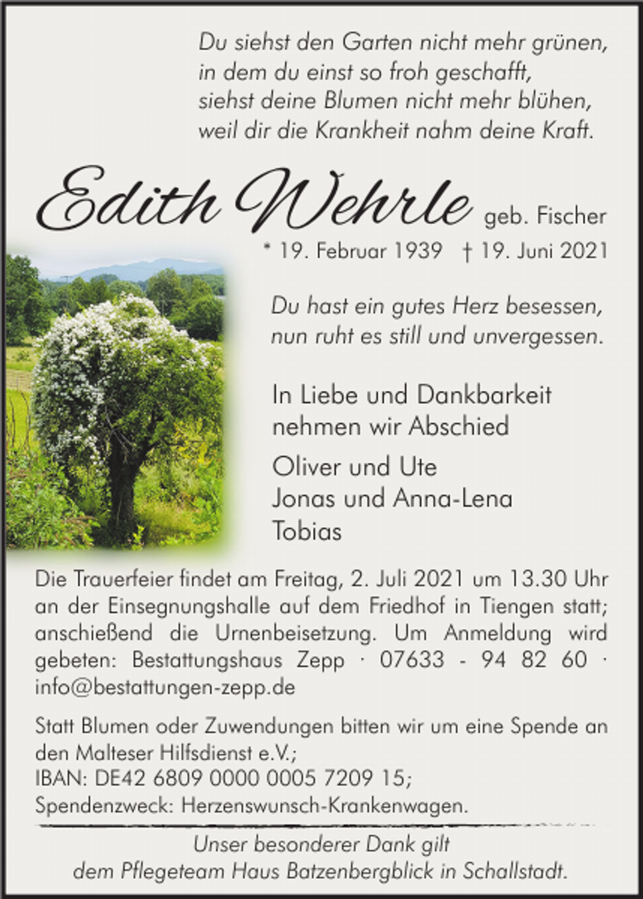 <p>Du siehst den Garten nicht mehr grünen,<br />in dem du einst so froh geschafft,<br />siehst deine Blumen nicht mehr blühen,<br />weil dir die Krankheit nahm deine Kraft.</p><p>Edith Wehrle</p><p>geb. Fischer</p><p>* 19. Februar 1939 † 19. Juni 2021</p><p>Du hast ein gutes Herz besessen,<br />nun ruht es still und unvergessen.</p><p>In Liebe und Dankbarkeit<br />nehmen wir Abschied<br />Oliver und Ute<br />Jonas und Anna-Lena<br />Tobias<br />Die Trauerfeier findet am Freitag, 2. Juli 2021 um 13.30 Uhr<br />an der Einsegnungshalle auf dem Friedhof in Tiengen statt;<br />anschießend die Urnenbeisetzung. Um Anmeldung wird<br />gebeten: Bestattungshaus Zepp · 07633 - 94 82 60 ·<br />info@bestattungen-zepp.de<br />Statt Blumen oder Zuwendungen bitten wir um eine Spende an<br />den Malteser Hilfsdienst e.V.;<br />IBAN: DE42 6809 05 7209 15;<br />Spendenzweck: Herzenswunsch-Krankenwagen.</p><p>Unser besonderer Dank gilt<br />dem Pflegeteam Haus Batzenbergblick in Schallstadt.</p>