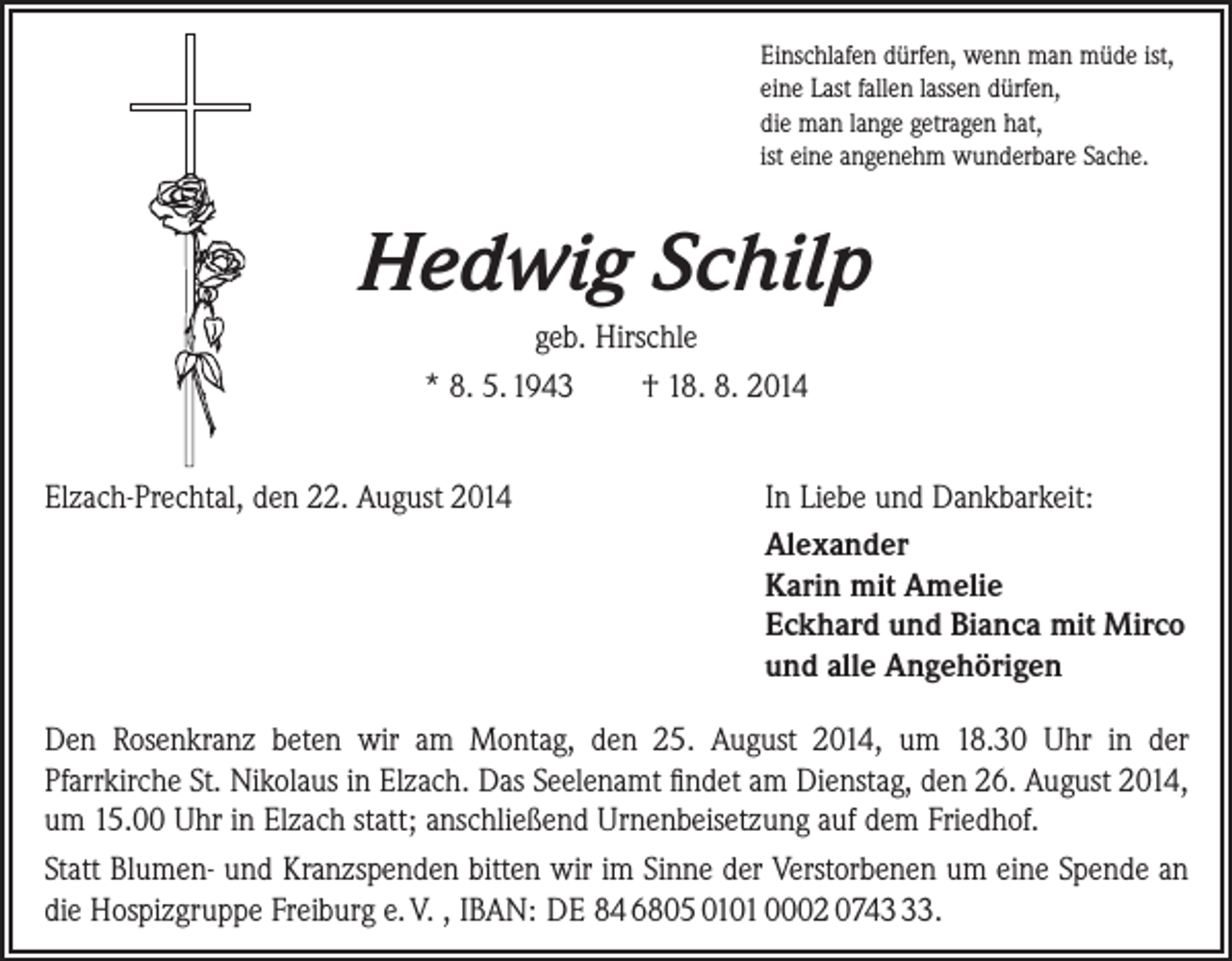 <p>Einschlafen dürfen, wenn man müde ist,<br />eine Last fallen lassen dürfen,<br />die man lange getragen hat,<br />ist eine angenehm wunderbare Sache.</p><p>Hedwig Schilp<br />geb. Hirschle<br />* 8. 5. 1943 † 18. 8. 2014<br />Elzach-Prechtal, den 22. August 2014</p><p>In Liebe und Dankbarkeit:<br />Alexander<br />Karin mit Amelie<br />Eckhard und Bianca mit Mirco<br />und alle Angehörigen</p><p>Den Rosenkranz beten wir am Montag, den 25. August 2014, um 18.30 Uhr in der­<br />Pfarrkirche St. Nikolaus in Elzach. Das Seelenamt findet am Dienstag, den 26. August 2014,<br />um 15.00 Uhr in Elzach statt; anschließend Urnenbeisetzung auf dem Friedhof.<br />Statt Blumen- und Kranzspenden bitten wir im Sinne der Verstorbenen um eine Spende an<br />die Hospizgruppe Freiburg e. V. , IBAN: DE 84 6805 0101 0002 0743.</p>