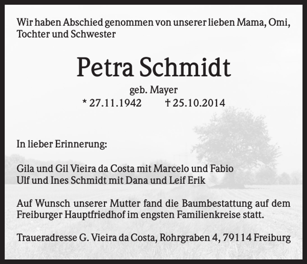 <p>Wir haben Abschied genommen von unserer lieben Mama, Omi,<br />Tochter und Schwester</p><p>Petra Schmidt<br />geb. Mayer<br />* 27.11.1942<br />† 25.10.2014</p><p>In lieber Erinnerung:</p><p>.</p><p>Gila und Gil Vieira da Costa mit Marcelo und Fabio<br />Ulf und Ines Schmidt mit Dana und Leif Erik<br />Auf Wunsch unserer Mutter fand die Baumbestattung auf dem<br />Freiburger Hauptfriedhof im engsten Familienkreise statt.<br />Traueradresse G. Vieira da Costa, Rohrgraben 4, 79114 Freiburg</p>