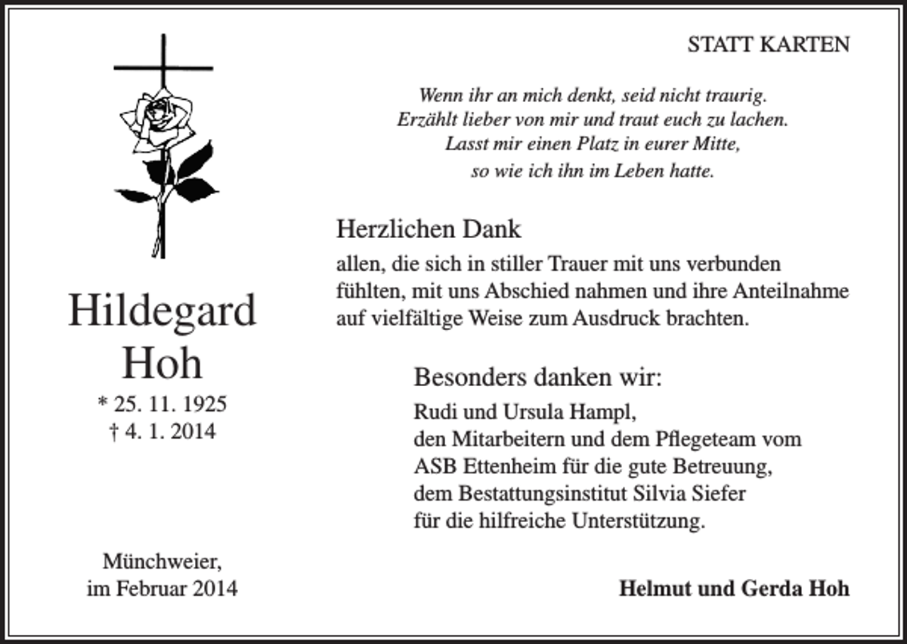 <p>STATT KARTEN<br />Wenn ihr an mich denkt, seid nicht traurig.<br />Erzählt lieber von mir und traut euch zu lachen.<br />Lasst mir einen Platz in eurer Mitte,<br />so wie ich ihn im Leben hatte.</p><p>Herzlichen Dank</p><p>Hildegard<br />Hoh</p><p>allen, die sich in stiller Trauer mit uns verbunden<br />fühlten, mit uns Abschied nahmen und ihre Anteilnahme<br />auf vielfältige Weise zum Ausdruck brachten.</p><p>Besonders danken wir:</p><p>* 25. 11. 1925<br />† 4. 1. 2014</p><p>Münchweier,<br />im Februar 2014</p><p>Rudi und Ursula Hampl,<br />den Mitarbeitern und dem Pflegeteam vom<br />ASB Ettenheim für die gute Betreuung,<br />dem Bestattungsinstitut Silvia Siefer<br />für die hilfreiche Unterstützung.</p><p>Helmut und Gerda Hoh</p>