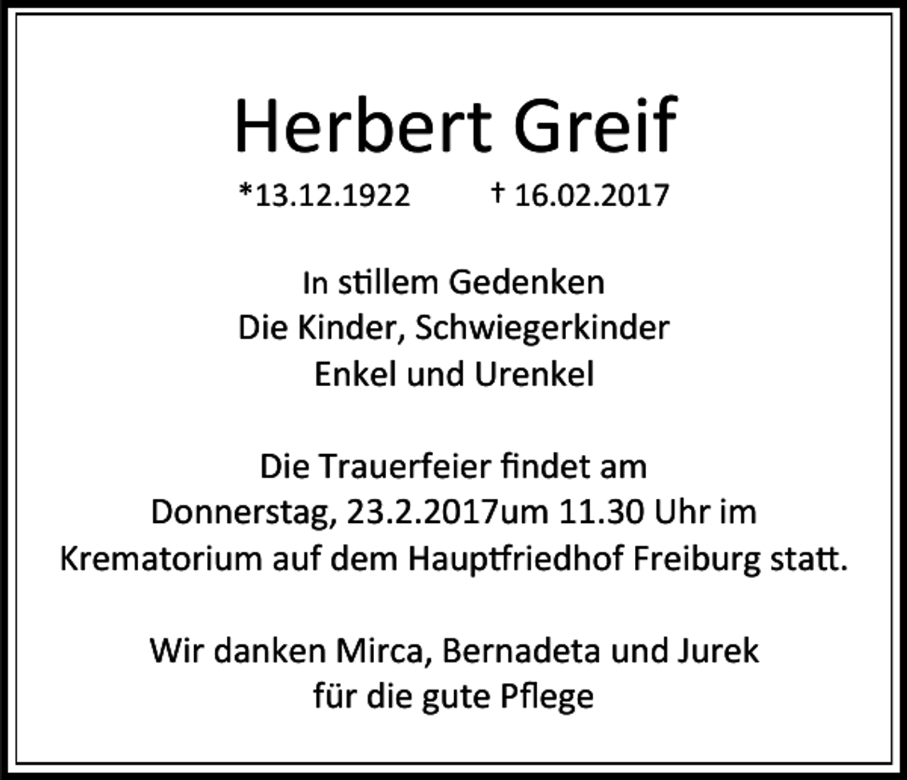 <p>Herbert Greif<br />*13.12.1922</p><p>† 16.02.2017</p><p>In stillem Gedenken<br />Die Kinder, Schwiegerkinder<br />Enkel und Urenkel</p><p>Die Trauerfeier findet am<br />Donnerstag, 23.2.2017um 11.30 Uhr im<br />Krematorium auf dem Hauptfriedhof Freiburg statt.<br />Wir danken Mirca, Bernadeta und Jurek<br />für die gute Pflege</p>